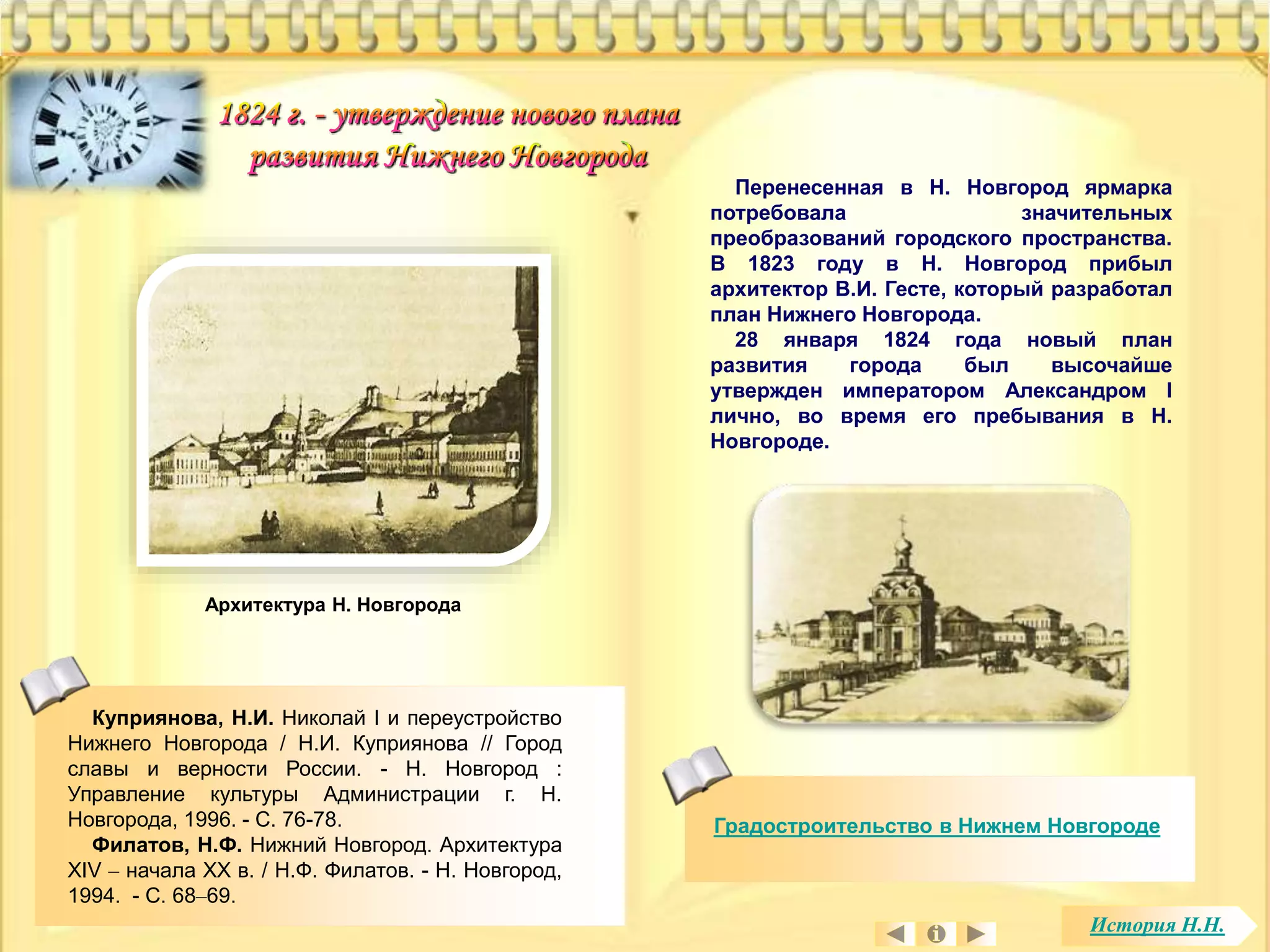 Градостроительство в Нижнем Новгороде 
Куприянова, Н.И. Николай I и переустройство 
Нижнего Новгорода / Н.И. Куприянова // Город 
славы и верности России. - Н. Новгород : 
Управление культуры Администрации г. Н. 
Новгорода, 1996. - С. 76-78. 
Филатов, Н.Ф. Нижний Новгород. Архитектура 
XIV – начала XX в. / Н.Ф. Филатов. - Н. Новгород, 
1994. - С. 68–69. 
Перенесенная в Н. Новгород ярмарка 
потребовала значительных 
преобразований городского пространства. 
В 1823 году в Н. Новгород прибыл 
архитектор В.И. Гесте, который разработал 
план Нижнего Новгорода. 
28 января 1824 года новый план 
развития города был высочайше 
утвержден императором Александром I 
лично, во время его пребывания в Н. 
Новгороде. 
Архитектура Н. Новгорода 
История Н.Н. 
 