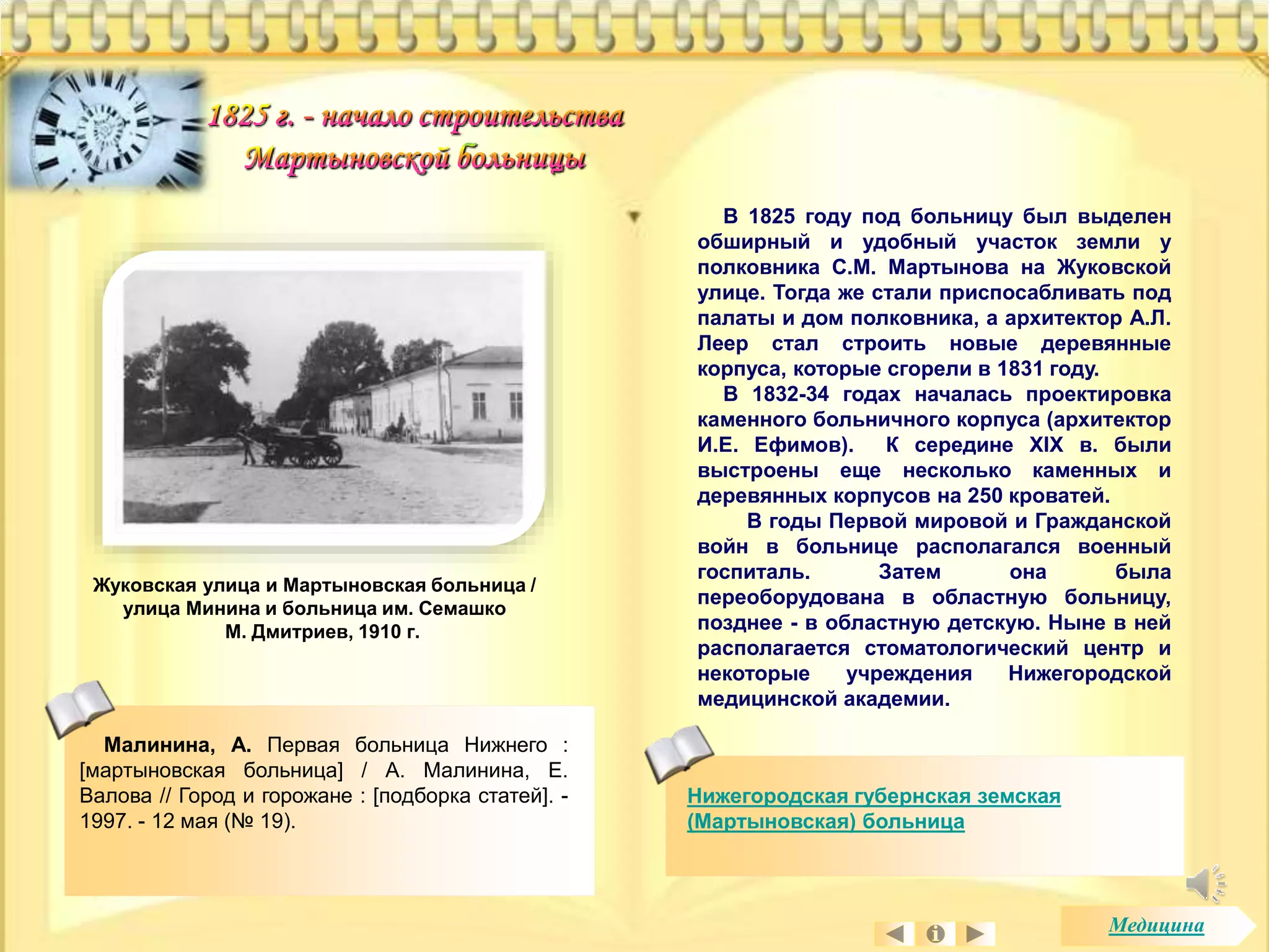 Жуковская улица и Мартыновская больница / 
улица Минина и больница им. Семашко 
М. Дмитриев, 1910 г. 
Малинина, А. Первая больница Нижнего : 
[мартыновская больница] / А. Малинина, Е. 
Валова // Город и горожане : [подборка статей]. - 
1997. - 12 мая (№ 19). 
В 1825 году под больницу был выделен 
обширный и удобный участок земли у 
полковника С.М. Мартынова на Жуковской 
улице. Тогда же стали приспосабливать под 
палаты и дом полковника, а архитектор А.Л. 
Леер стал строить новые деревянные 
корпуса, которые сгорели в 1831 году. 
В 1832-34 годах началась проектировка 
каменного больничного корпуса (архитектор 
И.Е. Ефимов). К середине XIX в. были 
выстроены еще несколько каменных и 
деревянных корпусов на 250 кроватей. 
В годы Первой мировой и Гражданской 
войн в больнице располагался военный 
госпиталь. Затем она была 
переоборудована в областную больницу, 
позднее - в областную детскую. Ныне в ней 
располагается стоматологический центр и 
некоторые учреждения Нижегородской 
медицинской академии. 
Нижегородская губернская земская 
(Мартыновская) больница 
Медицина 
 