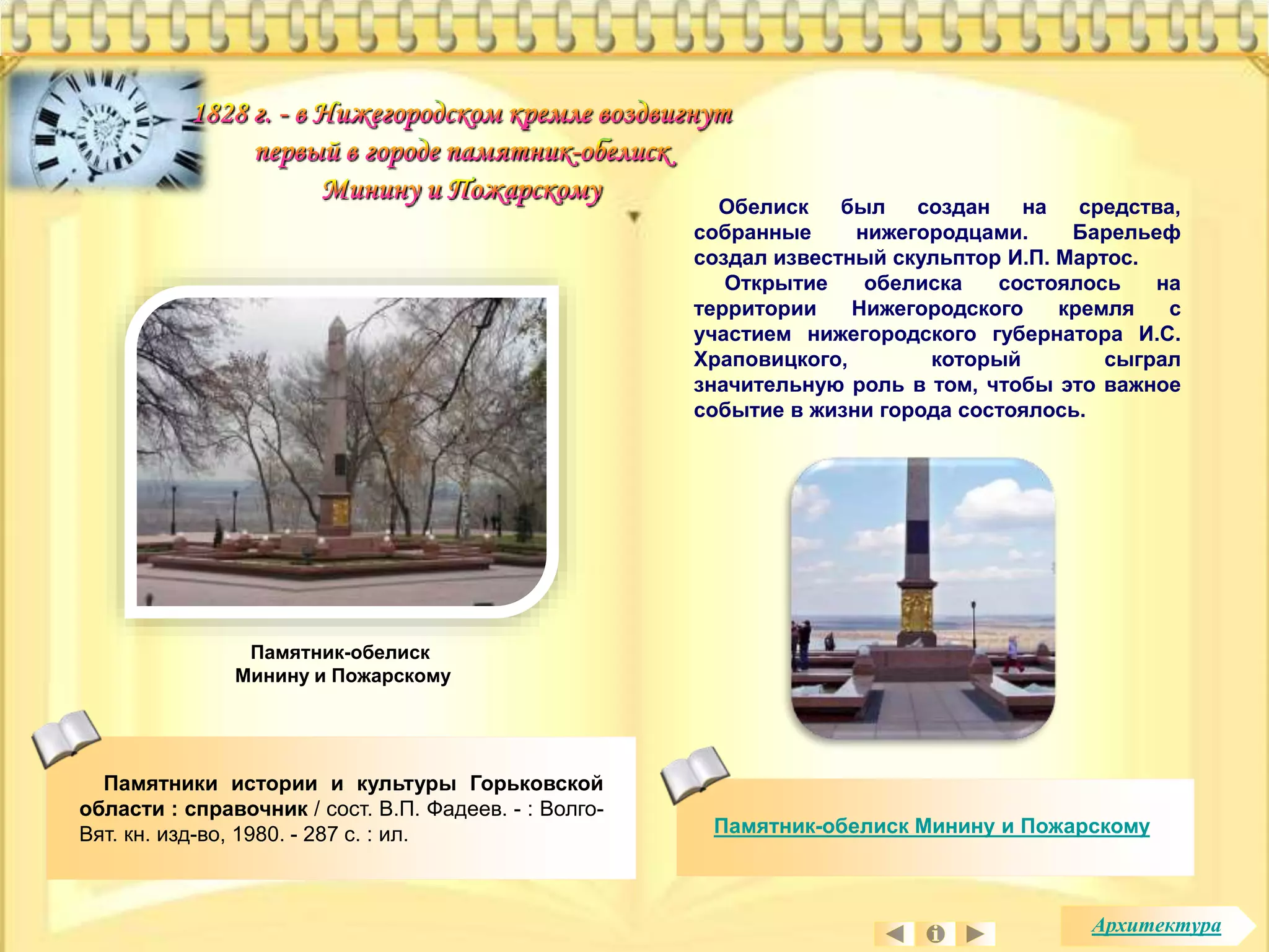 Обелиск был создан на средства, 
собранные нижегородцами. Барельеф 
создал известный скульптор И.П. Мартос. 
Открытие обелиска состоялось на 
территории Нижегородского кремля с 
участием нижегородского губернатора И.С. 
Храповицкого, который сыграл 
значительную роль в том, чтобы это важное 
событие в жизни города состоялось. 
Памятник-обелиск Минину и Пожарскому 
Памятник-обелиск 
Минину и Пожарскому 
Памятники истории и культуры Горьковской 
области : справочник / сост. В.П. Фадеев. - : Волго- 
Вят. кн. изд-во, 1980. - 287 с. : ил. 
Архитектура 
 