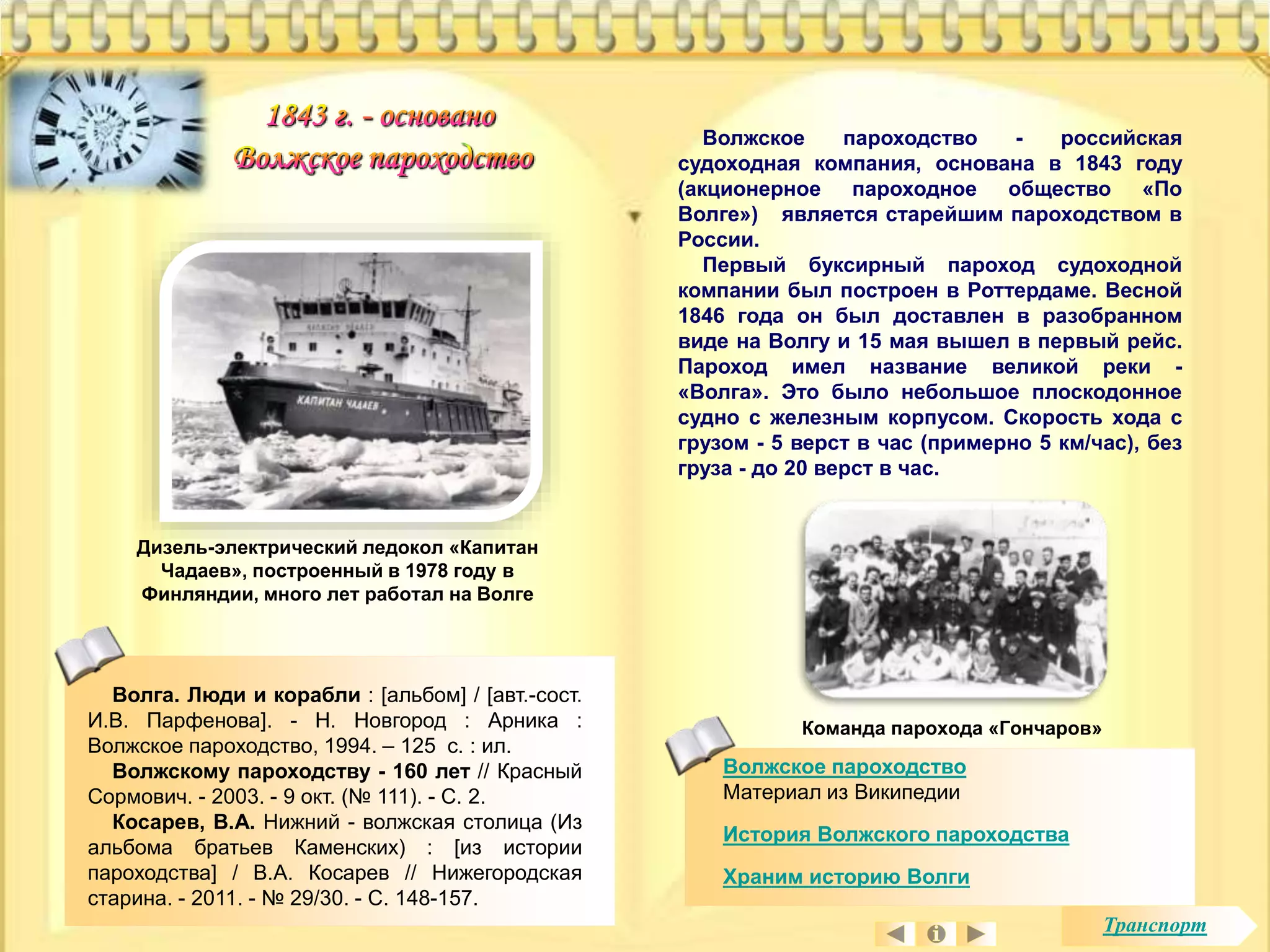 Волжское пароходство - российская 
судоходная компания, основана в 1843 году 
(акционерное пароходное общество «По 
Волге») является старейшим пароходством в 
России. 
Первый буксирный пароход судоходной 
компании был построен в Роттердаме. Весной 
1846 года он был доставлен в разобранном 
виде на Волгу и 15 мая вышел в первый рейс. 
Пароход имел название великой реки - 
«Волга». Это было небольшое плоскодонное 
судно с железным корпусом. Скорость хода с 
грузом - 5 верст в час (примерно 5 км/час), без 
груза - до 20 верст в час. 
Волжское пароходство 
Материал из Википедии 
История Волжского пароходства 
Храним историю Волги 
Дизель-электрический ледокол «Капитан 
Чадаев», построенный в 1978 году в 
Финляндии, много лет работал на Волге 
Волга. Люди и корабли : [альбом] / [авт.-сост. 
И.В. Парфенова]. - Н. Новгород : Арника : 
Волжское пароходство, 1994. – 125 с. : ил. 
Волжскому пароходству - 160 лет // Красный 
Сормович. - 2003. - 9 окт. (№ 111). - С. 2. 
Косарев, В.А. Нижний - волжская столица (Из 
альбома братьев Каменских) : [из истории 
пароходства] / В.А. Косарев // Нижегородская 
старина. - 2011. - № 29/30. - С. 148-157. 
Команда парохода «Гончаров» 
Транспорт 
 