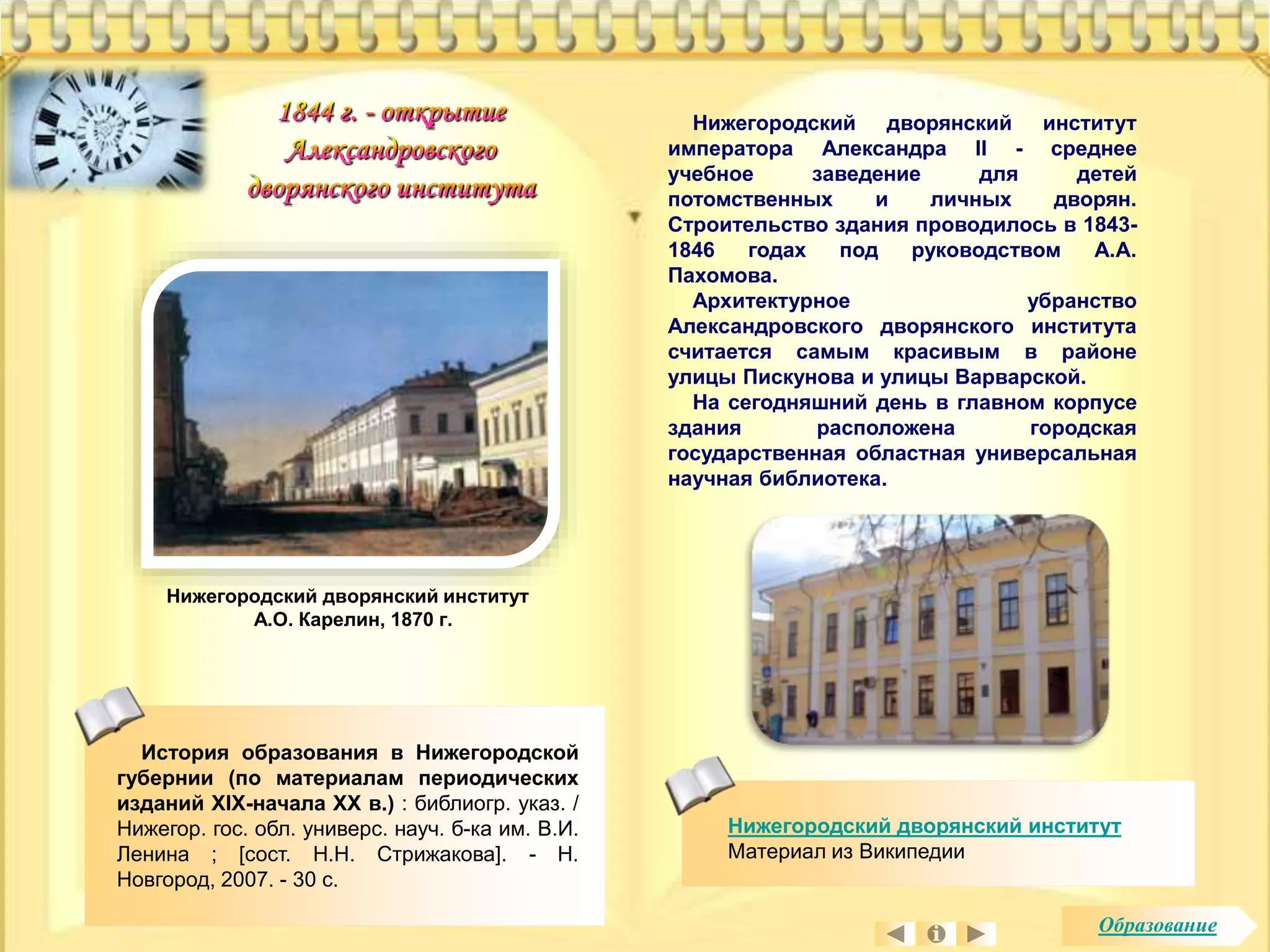 Нижегородский дворянский институт 
императора Александра II - среднее 
учебное заведение для детей 
потомственных и личных дворян. 
Строительство здания проводилось в 1843- 
1846 годах под руководством А.А. 
Пахомова. 
Архитектурное убранство 
Александровского дворянского института 
считается самым красивым в районе 
улицы Пискунова и улицы Варварской. 
На сегодняшний день в главном корпусе 
здания расположена городская 
государственная областная универсальная 
научная библиотека. 
Нижегородский дворянский институт 
Материал из Википедии 
Нижегородский дворянский институт 
А.О. Карелин, 1870 г. 
История образования в Нижегородской 
губернии (по материалам периодических 
изданий XIX-начала XX в.) : библиогр. указ. / 
Нижегор. гос. обл. универс. науч. б-ка им. В.И. 
Ленина ; [сост. Н.Н. Стрижакова]. - Н. 
Новгород, 2007. - 30 с. 
Образование 
 