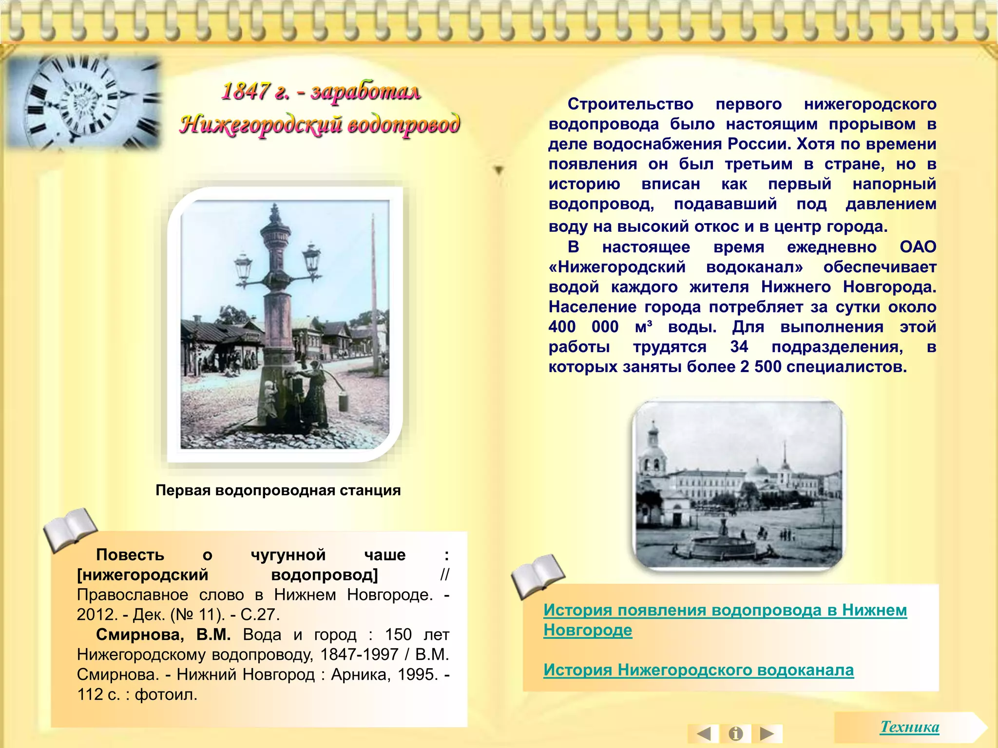История появления водопровода в Нижнем 
Новгороде 
История Нижегородского водоканала 
Первая водопроводная станция 
Строительство первого нижегородского 
водопровода было настоящим прорывом в 
деле водоснабжения России. Хотя по времени 
появления он был третьим в стране, но в 
историю вписан как первый напорный 
водопровод, подававший под давлением 
воду на высокий откос и в центр города. 
В настоящее время ежедневно ОАО 
«Нижегородский водоканал» обеспечивает 
водой каждого жителя Нижнего Новгорода. 
Население города потребляет за сутки около 
400 000 м³ воды. Для выполнения этой 
работы трудятся 34 подразделения, в 
которых заняты более 2 500 специалистов. 
Повесть о чугунной чаше : 
[нижегородский водопровод] // 
Православное слово в Нижнем Новгороде. - 
2012. - Дек. (№ 11). - С.27. 
Смирнова, В.М. Вода и город : 150 лет 
Нижегородскому водопроводу, 1847-1997 / В.М. 
Смирнова. - Нижний Новгород : Арника, 1995. - 
112 с. : фотоил. 
Техника 
 