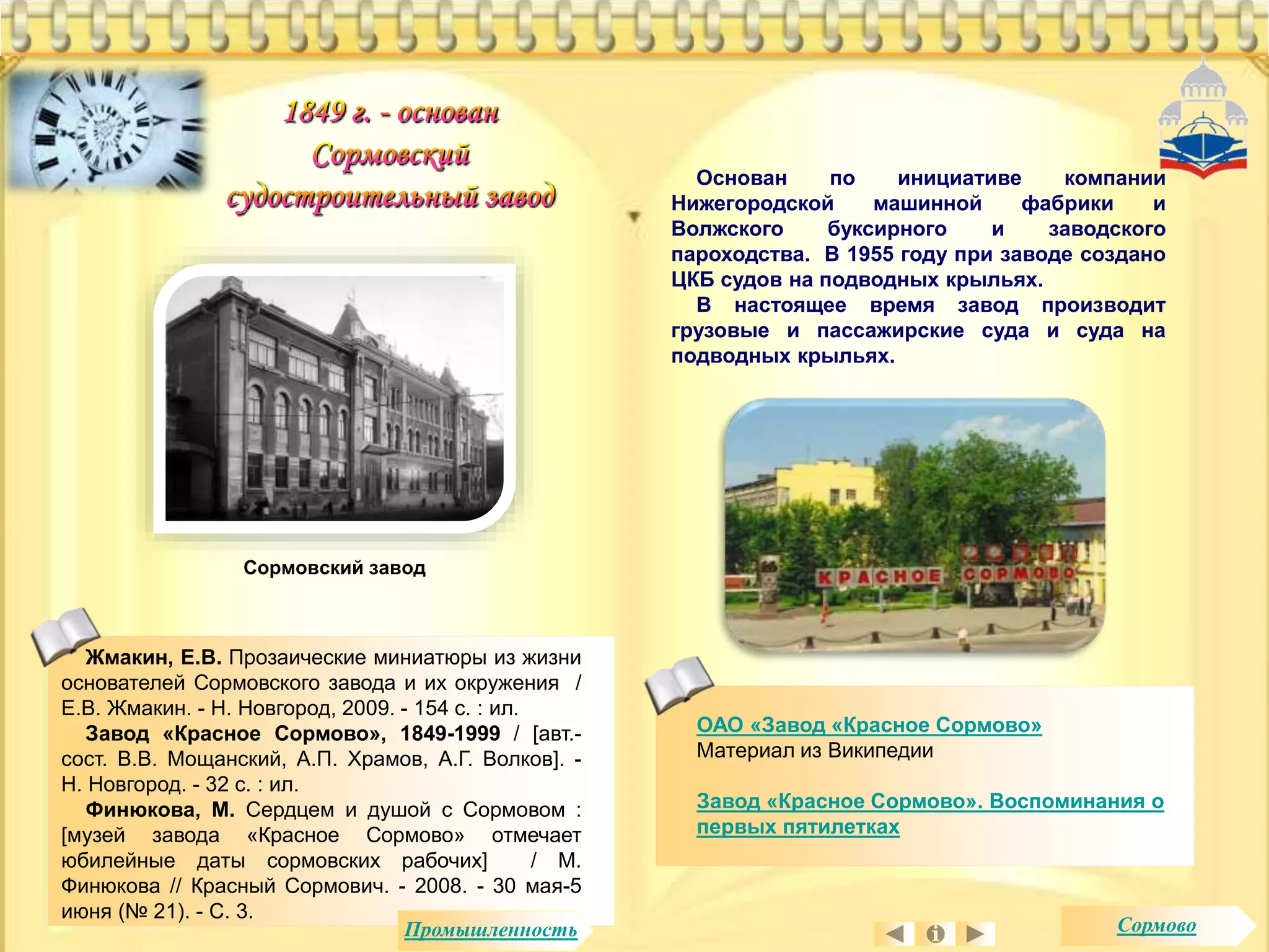 Основан по инициативе компании 
Нижегородской машинной фабрики и 
Волжского буксирного и заводского 
пароходства. В 1955 году при заводе создано 
ЦКБ судов на подводных крыльях. 
В настоящее время завод производит 
грузовые и пассажирские суда и суда на 
подводных крыльях. 
ОАО «Завод «Красное Сормово» 
Материал из Википедии 
Завод «Красное Сормово». Воспоминания о 
первых пятилетках 
Сормовский завод 
Жмакин, Е.В. Прозаические миниатюры из жизни 
основателей Сормовского завода и их окружения / 
Е.В. Жмакин. - Н. Новгород, 2009. - 154 с. : ил. 
Завод «Красное Сормово», 1849-1999 / [авт.- 
сост. В.В. Мощанский, А.П. Храмов, А.Г. Волков]. - 
Н. Новгород. - 32 с. : ил. 
Финюкова, М. Сердцем и душой с Сормовом : 
[музей завода «Красное Сормово» отмечает 
юбилейные даты сормовских рабочих] / М. 
Финюкова // Красный Сормович. - 2008. - 30 мая-5 
июня (№ 21). - С. 3. 
Промышленность Сормово 
 