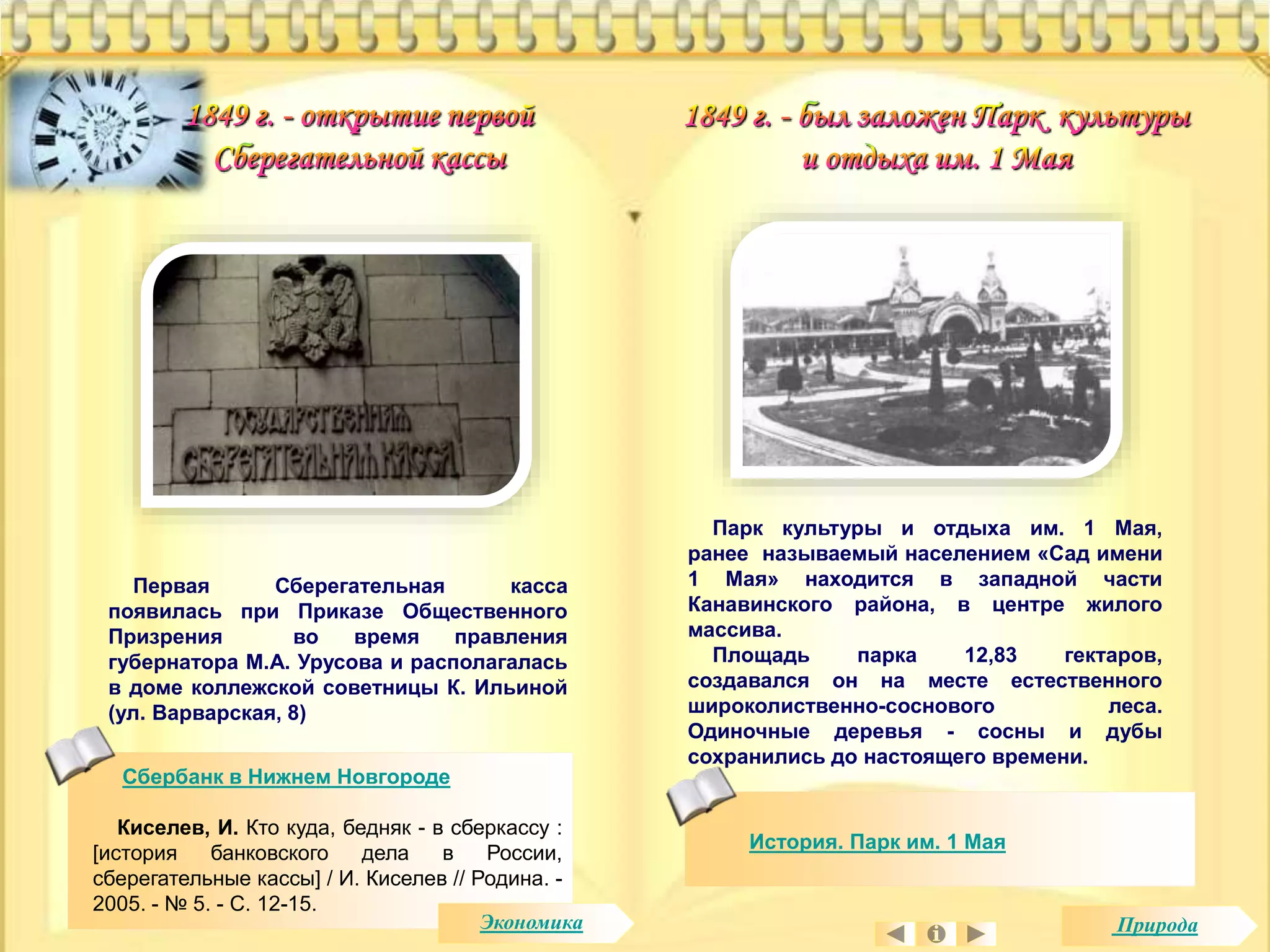 Первая Сберегательная касса 
появилась при Приказе Общественного 
Призрения во время правления 
губернатора М.А. Урусова и располагалась 
в доме коллежской советницы К. Ильиной 
(ул. Варварская, 8) 
Сбербанк в Нижнем Новгороде 
Киселев, И. Кто куда, бедняк - в сберкассу : 
[история банковского дела в России, 
сберегательные кассы] / И. Киселев // Родина. - 
2005. - № 5. - С. 12-15. 
Парк культуры и отдыха им. 1 Мая, 
ранее называемый населением «Сад имени 
1 Мая» находится в западной части 
Канавинского района, в центре жилого 
массива. 
Площадь парка 12,83 гектаров, 
создавался он на месте естественного 
широколиственно-соснового леса. 
Одиночные деревья - сосны и дубы 
сохранились до настоящего времени. 
История. Парк им. 1 Мая 
Экономика Природа 
 