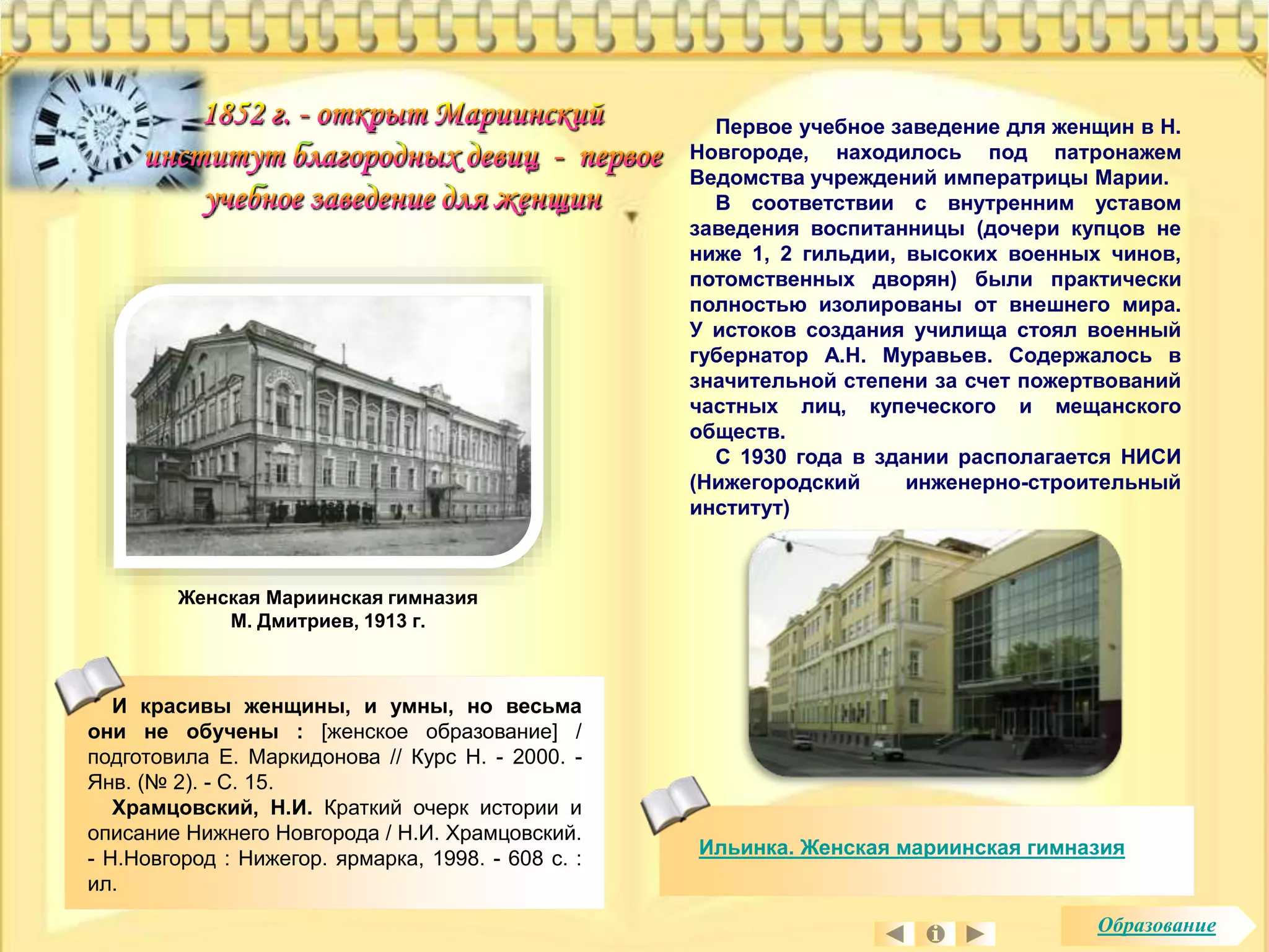 Ильинка. Женская мариинская гимназия 
Женская Мариинская гимназия 
М. Дмитриев, 1913 г. 
И красивы женщины, и умны, но весьма 
они не обучены : [женское образование] / 
подготовила Е. Маркидонова // Курс Н. - 2000. - 
Янв. (№ 2). - С. 15. 
Храмцовский, Н.И. Краткий очерк истории и 
описание Нижнего Новгорода / Н.И. Храмцовский. 
- Н.Новгород : Нижегор. ярмарка, 1998. - 608 с. : 
ил. 
Первое учебное заведение для женщин в Н. 
Новгороде, находилось под патронажем 
Ведомства учреждений императрицы Марии. 
В соответствии с внутренним уставом 
заведения воспитанницы (дочери купцов не 
ниже 1, 2 гильдии, высоких военных чинов, 
потомственных дворян) были практически 
полностью изолированы от внешнего мира. 
У истоков создания училища стоял военный 
губернатор А.Н. Муравьев. Содержалось в 
значительной степени за счет пожертвований 
частных лиц, купеческого и мещанского 
обществ. 
С 1930 года в здании располагается НИСИ 
(Нижегородский инженерно-строительный 
институт) 
Образование 
 