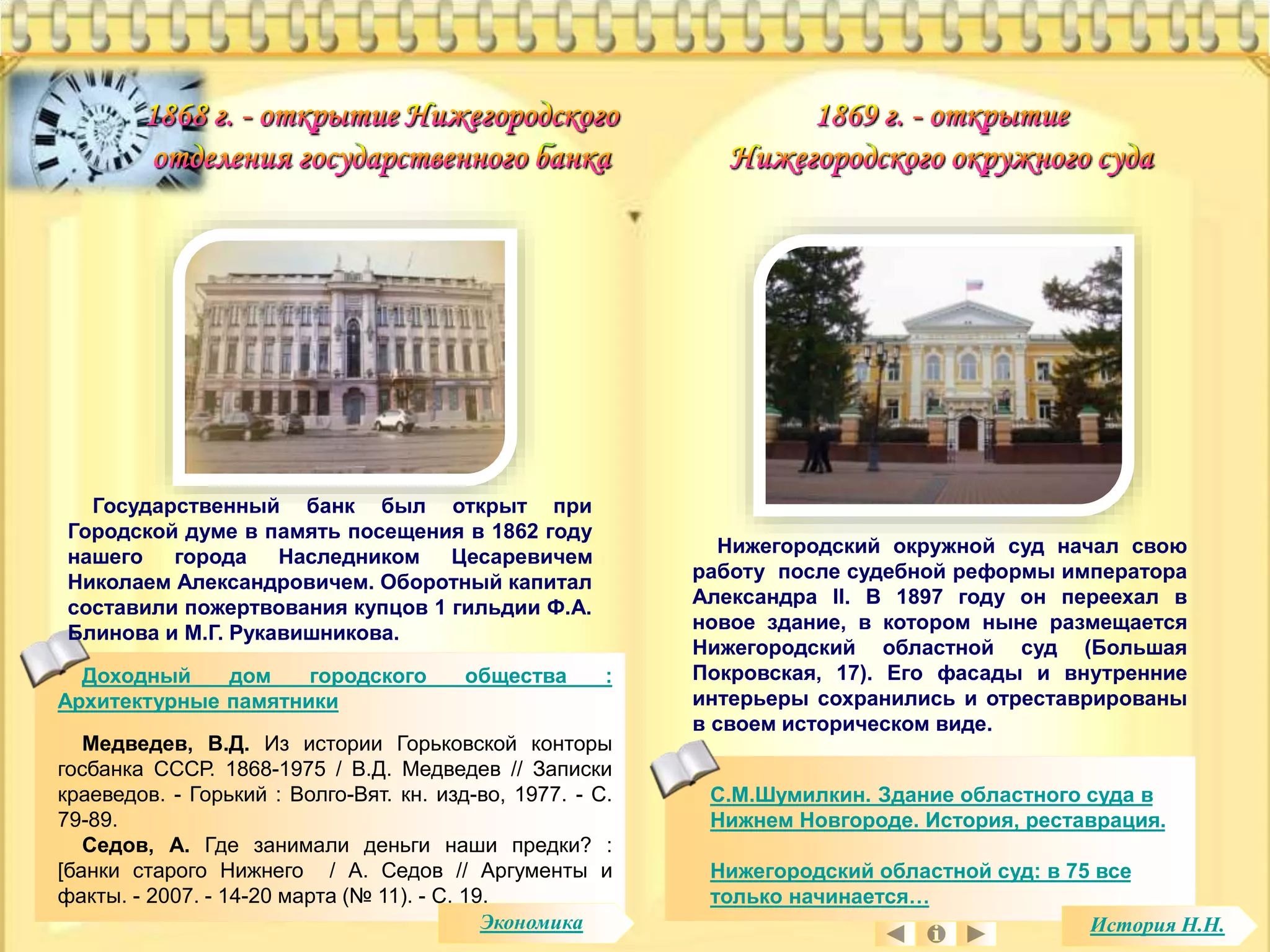 Государственный банк был открыт при 
Городской думе в память посещения в 1862 году 
нашего города Наследником Цесаревичем 
Николаем Александровичем. Оборотный капитал 
составили пожертвования купцов 1 гильдии Ф.А. 
Блинова и М.Г. Рукавишникова. 
Доходный дом городского общества : 
Архитектурные памятники 
Медведев, В.Д. Из истории Горьковской конторы 
госбанка СССР. 1868-1975 / В.Д. Медведев // Записки 
краеведов. - Горький : Волго-Вят. кн. изд-во, 1977. - С. 
79-89. 
Седов, А. Где занимали деньги наши предки? : 
[банки старого Нижнего / А. Седов // Аргументы и 
факты. - 2007. - 14-20 марта (№ 11). - С. 19. 
Нижегородский окружной суд начал свою 
работу после судебной реформы императора 
Александра II. В 1897 году он переехал в 
новое здание, в котором ныне размещается 
Нижегородский областной суд (Большая 
Покровская, 17). Его фасады и внутренние 
интерьеры сохранились и отреставрированы 
в своем историческом виде. 
С.М.Шумилкин. Здание областного суда в 
Нижнем Новгороде. История, реставрация. 
Нижегородский областной суд: в 75 все 
только начинается… 
Экономика История Н.Н. 
 