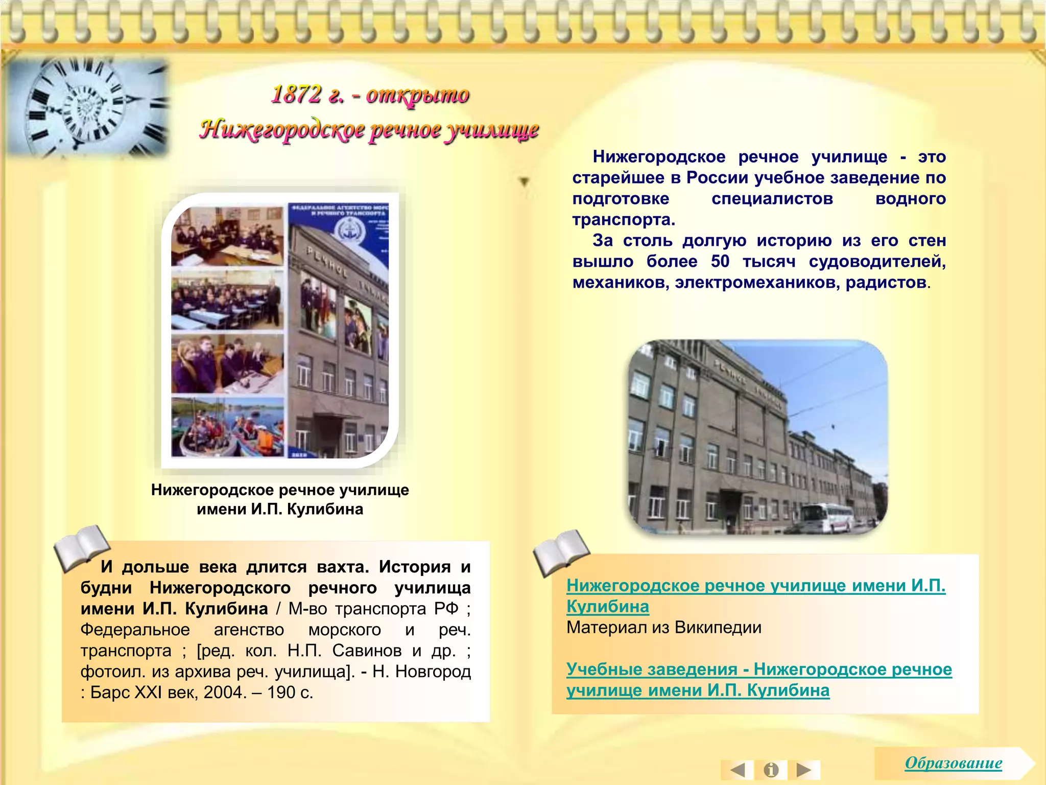 Нижегородское речное училище - это 
старейшее в России учебное заведение по 
подготовке специалистов водного 
транспорта. 
За столь долгую историю из его стен 
вышло более 50 тысяч судоводителей, 
механиков, электромехаников, радистов. 
Нижегородское речное училище имени И.П. 
Кулибина 
Материал из Википедии 
Учебные заведения - Нижегородское речное 
училище имени И.П. Кулибина 
Нижегородское речное училище 
имени И.П. Кулибина 
И дольше века длится вахта. История и 
будни Нижегородского речного училища 
имени И.П. Кулибина / М-во транспорта РФ ; 
Федеральное агенство морского и реч. 
транспорта ; [ред. кол. Н.П. Савинов и др. ; 
фотоил. из архива реч. училища]. - Н. Новгород 
: Барс XXI век, 2004. – 190 с. 
Образование 
 