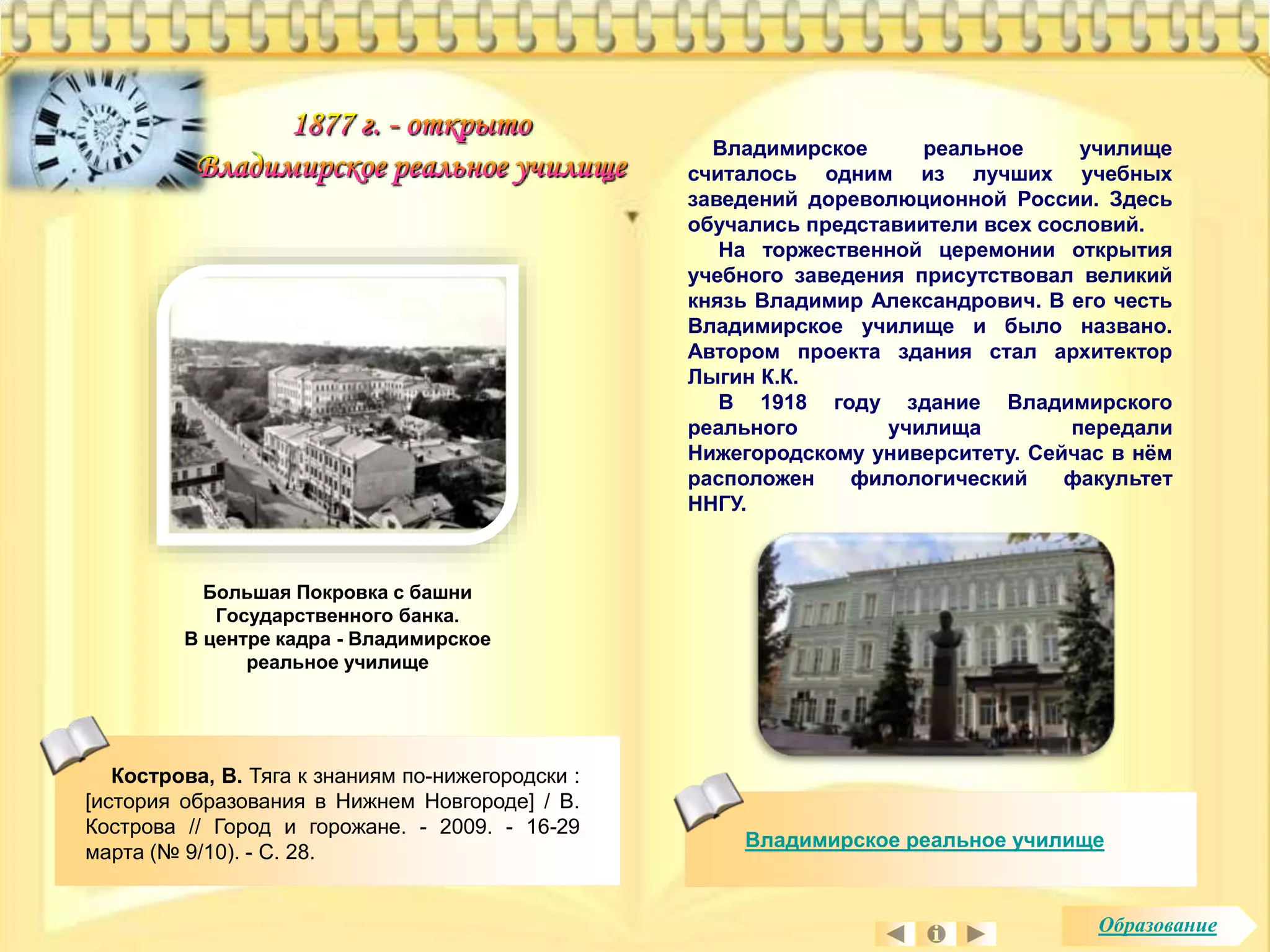 Владимирское реальное училище 
считалось одним из лучших учебных 
заведений дореволюционной России. Здесь 
обучались представиители всех сословий. 
На торжественной церемонии открытия 
учебного заведения присутствовал великий 
князь Владимир Александрович. В его честь 
Владимирское училище и было названо. 
Автором проекта здания стал архитектор 
Лыгин К.К. 
В 1918 году здание Владимирского 
реального училища передали 
Нижегородскому университету. Сейчас в нём 
расположен филологический факультет 
ННГУ. 
Владимирское реальное училище 
Большая Покровка с башни 
Государственного банка. 
В центре кадра - Владимирское 
реальное училище 
Кострова, В. Тяга к знаниям по-нижегородски : 
[история образования в Нижнем Новгороде] / В. 
Кострова // Город и горожане. - 2009. - 16-29 
марта (№ 9/10). - С. 28. 
Образование 
 