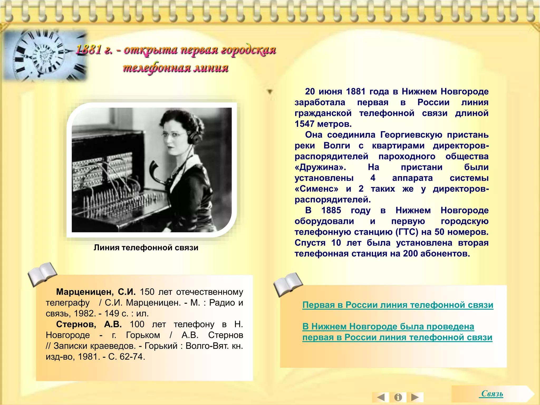 20 июня 1881 года в Нижнем Новгороде 
заработала первая в России линия 
гражданской телефонной связи длиной 
1547 метров. 
Она соединила Георгиевскую пристань 
реки Волги с квартирами директоров- 
распорядителей пароходного общества 
«Дружина». На пристани были 
установлены 4 аппарата системы 
«Сименс» и 2 таких же у директоров- 
распорядителей. 
В 1885 году в Нижнем Новгороде 
оборудовали и первую городскую 
телефонную станцию (ГТС) на 50 номеров. 
Спустя 10 лет была установлена вторая 
телефонная станция на 200 абонентов. 
Первая в России линия телефонной связи 
В Нижнем Новгороде была проведена 
первая в России линия телефонной связи 
Линия телефонной связи 
Марценицен, С.И. 150 лет отечественному 
телеграфу / С.И. Марценицен. - М. : Радио и 
связь, 1982. - 149 с. : ил. 
Стернов, А.В. 100 лет телефону в Н. 
Новгороде - г. Горьком / А.В. Стернов 
// Записки краеведов. - Горький : Волго-Вят. кн. 
изд-во, 1981. - С. 62-74. 
Связь 
 