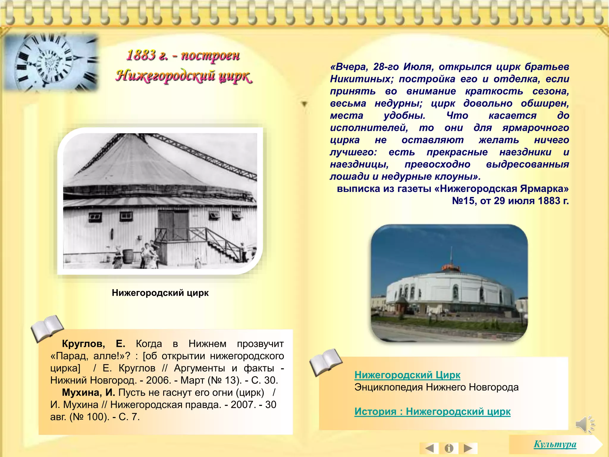 «Вчера, 28-го Июля, открылся цирк братьев 
Никитиных; постройка его и отделка, если 
принять во внимание краткость сезона, 
весьма недурны; цирк довольно обширен, 
места удобны. Что касается до 
исполнителей, то они для ярмарочного 
цирка не оставляют желать ничего 
лучшего: есть прекрасные наездники и 
наездницы, превосходно выдресованныя 
лошади и недурные клоуны». 
выписка из газеты «Нижегородская Ярмарка» 
№15, от 29 июля 1883 г. 
Нижегородский Цирк 
Энциклопедия Нижнего Новгорода 
История : Нижегородский цирк 
Нижегородский цирк 
Круглов, Е. Когда в Нижнем прозвучит 
«Парад, алле!»? : [об открытии нижегородского 
цирка] / Е. Круглов // Аргументы и факты - 
Нижний Новгород. - 2006. - Март (№ 13). - С. 30. 
Мухина, И. Пусть не гаснут его огни (цирк) / 
И. Мухина // Нижегородская правда. - 2007. - 30 
авг. (№ 100). - С. 7. 
Культура 
 
