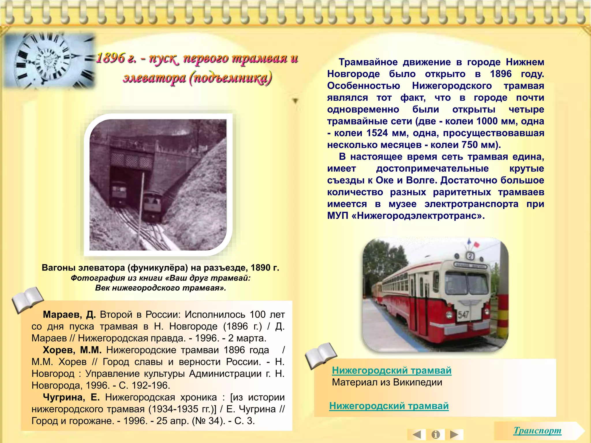 Трамвайное движение в городе Нижнем 
Новгороде было открыто в 1896 году. 
Особенностью Нижегородского трамвая 
являлся тот факт, что в городе почти 
одновременно были открыты четыре 
трамвайные сети (две - колеи 1000 мм, одна 
- колеи 1524 мм, одна, просуществовавшая 
несколько месяцев - колеи 750 мм). 
В настоящее время сеть трамвая едина, 
имеет достопримечательные крутые 
съезды к Оке и Волге. Достаточно большое 
количество разных раритетных трамваев 
имеется в музее электротранспорта при 
МУП «Нижегородэлектротранс». 
Нижегородский трамвай 
Материал из Википедии 
Нижегородский трамвай 
Вагоны элеватора (фуникулёра) на разъезде, 1890 г. 
Фотография из книги «Ваш друг трамвай: 
Век нижегородского трамвая». 
Мараев, Д. Второй в России: Исполнилось 100 лет 
со дня пуска трамвая в Н. Новгороде (1896 г.) / Д. 
Мараев // Нижегородская правда. - 1996. - 2 марта. 
Хорев, М.М. Нижегородские трамваи 1896 года / 
М.М. Хорев // Город славы и верности России. - Н. 
Новгород : Управление культуры Администрации г. Н. 
Новгорода, 1996. - С. 192-196. 
Чугрина, Е. Нижегородская хроника : [из истории 
нижегородского трамвая (1934-1935 гг.)] / Е. Чугрина // 
Город и горожане. - 1996. - 25 апр. (№ 34). - С. 3. 
Транспорт 
 