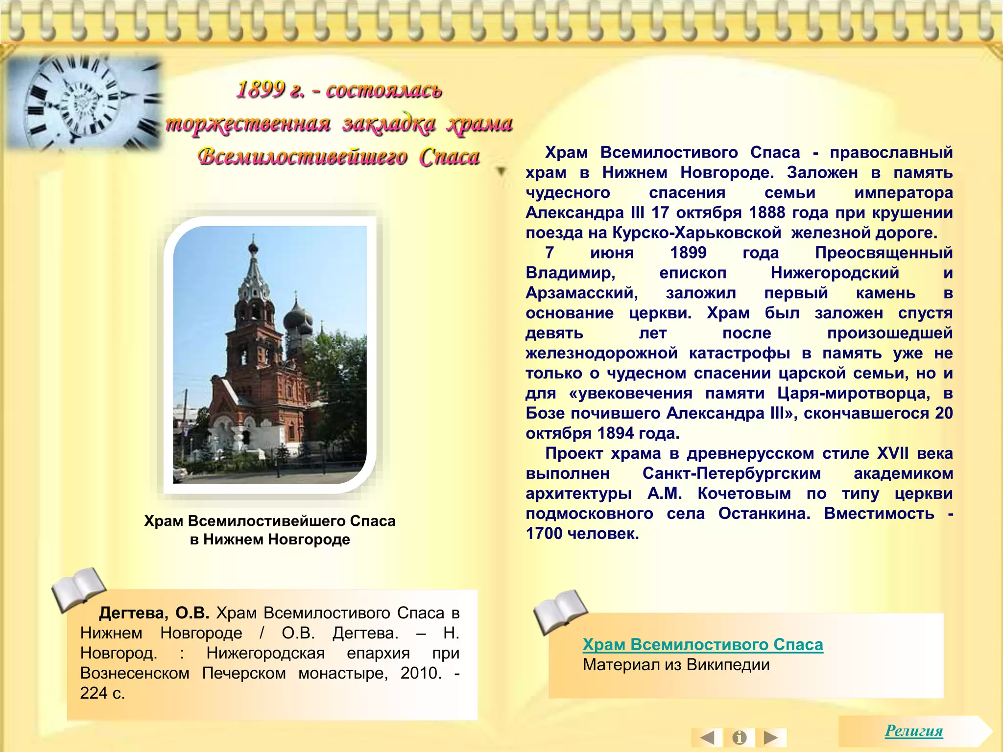 Храм Всемилостивейшего Спаса 
в Нижнем Новгороде 
Храм Всемилостивого Спаса - православный 
храм в Нижнем Новгороде. Заложен в память 
чудесного спасения семьи императора 
Александра III 17 октября 1888 года при крушении 
поезда на Курско-Харьковской железной дороге. 
7 июня 1899 года Преосвященный 
Владимир, епископ Нижегородский и 
Арзамасский, заложил первый камень в 
основание церкви. Храм был заложен спустя 
девять лет после произошедшей 
железнодорожной катастрофы в память уже не 
только о чудесном спасении царской семьи, но и 
для «увековечения памяти Царя-миротворца, в 
Бозе почившего Александра III», скончавшегося 20 
октября 1894 года. 
Проект храма в древнерусском стиле XVII века 
выполнен Санкт-Петербургским академиком 
архитектуры А.М. Кочетовым по типу церкви 
подмосковного села Останкина. Вместимость - 
1700 человек. 
Храм Всемилостивого Спаса 
Материал из Википедии 
Дегтева, О.В. Храм Всемилостивого Спаса в 
Нижнем Новгороде / О.В. Дегтева. – Н. 
Новгород. : Нижегородская епархия при 
Вознесенском Печерском монастыре, 2010. - 
224 с. 
Религия 
 