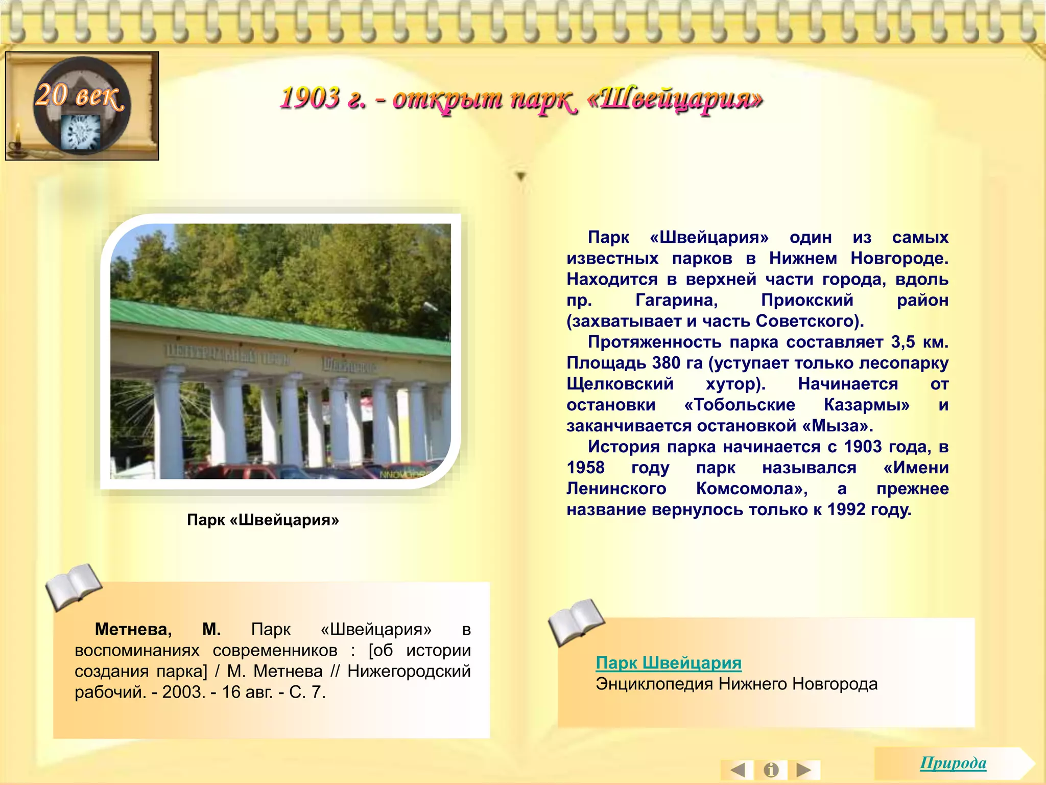 Парк «Швейцария» один из самых 
известных парков в Нижнем Новгороде. 
Находится в верхней части города, вдоль 
пр. Гагарина, Приокский район 
(захватывает и часть Советского). 
Протяженность парка составляет 3,5 км. 
Площадь 380 га (уступает только лесопарку 
Щелковский хутор). Начинается от 
остановки «Тобольские Казармы» и 
заканчивается остановкой «Мыза». 
История парка начинается с 1903 года, в 
1958 году парк назывался «Имени 
Ленинского Комсомола», а прежнее 
название вернулось только к 1992 году. 
Метнева, М. Парк «Швейцария» в 
воспоминаниях современников : [об истории 
создания парка] / М. Метнева // Нижегородский 
рабочий. - 2003. - 16 авг. - С. 7. 
Парк Швейцария 
Энциклопедия Нижнего Новгорода 
Парк «Швейцария» 
Природа 
 