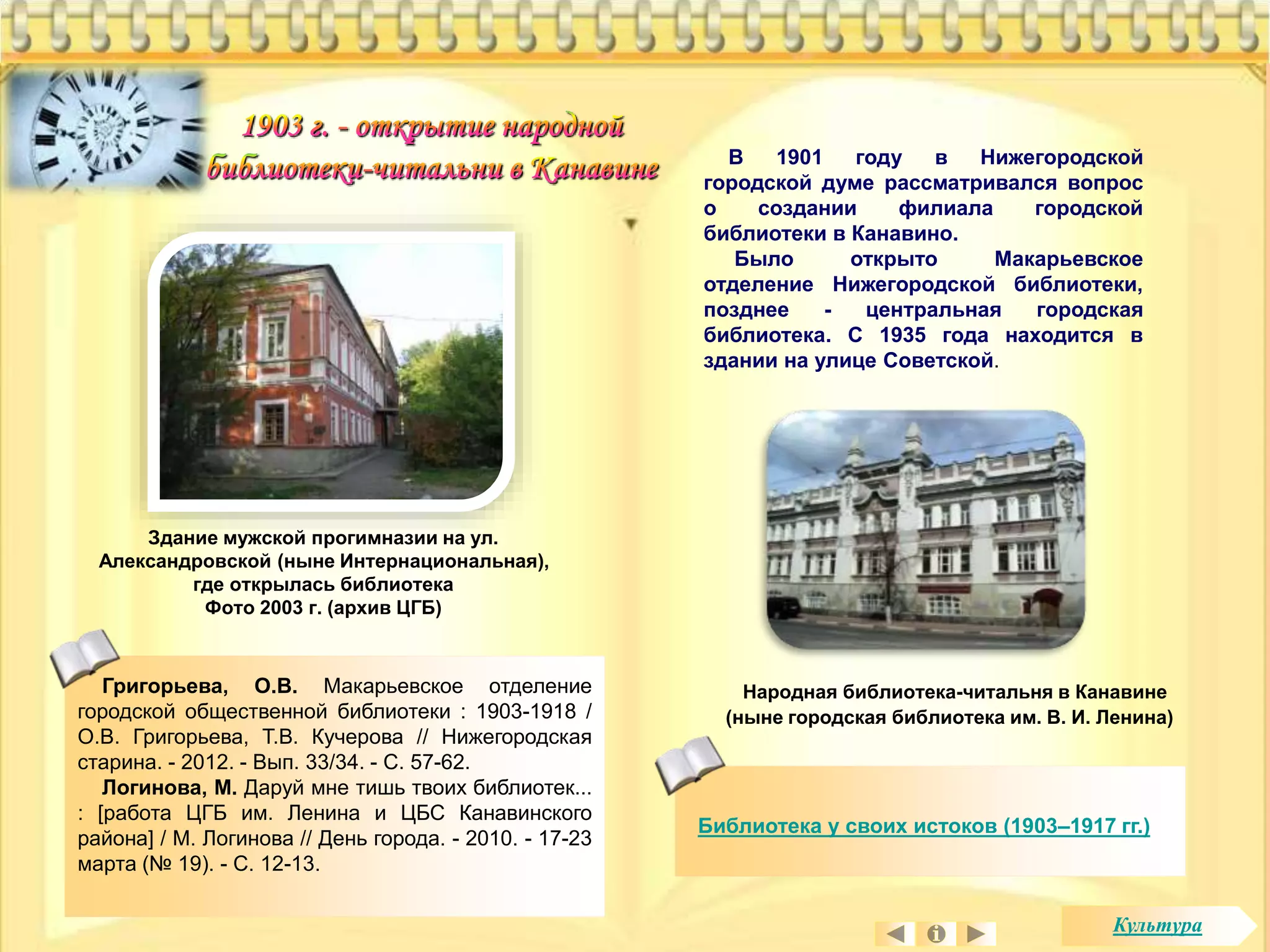 В 1901 году в Нижегородской 
городской думе рассматривался вопрос 
о создании филиала городской 
библиотеки в Канавино. 
Было открыто Макарьевское 
отделение Нижегородской библиотеки, 
позднее - центральная городская 
библиотека. С 1935 года находится в 
здании на улице Советской. 
Народная библиотека-читальня в Канавине 
(ныне городская библиотека им. В. И. Ленина) 
Григорьева, О.В. Макарьевское отделение 
городской общественной библиотеки : 1903-1918 / 
О.В. Григорьева, Т.В. Кучерова // Нижегородская 
старина. - 2012. - Вып. 33/34. - С. 57-62. 
Логинова, М. Даруй мне тишь твоих библиотек... 
: [работа ЦГБ им. Ленина и ЦБС Канавинского 
района] / М. Логинова // День города. - 2010. - 17-23 
марта (№ 19). - С. 12-13. 
Библиотека у своих истоков (1903–1917 гг.) 
Здание мужской прогимназии на ул. 
Александровской (ныне Интернациональная), 
где открылась библиотека 
Фото 2003 г. (архив ЦГБ) 
Культура 
 