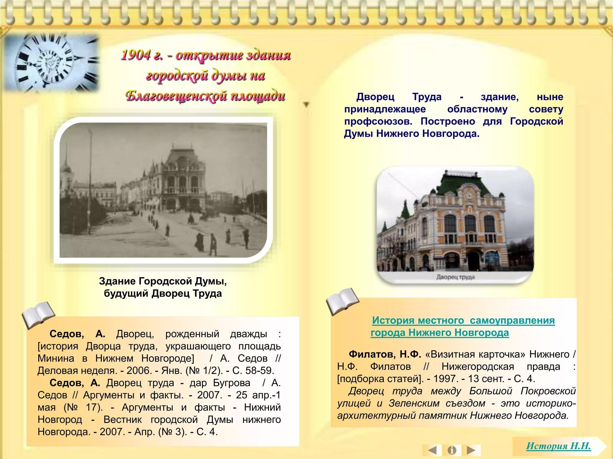 Дворец Труда - здание, ныне 
принадлежащее областному совету 
профсоюзов. Построено для Городской 
Думы Нижнего Новгорода. 
История местного самоуправления 
города Нижнего Новгорода 
Здание Городской Думы, 
будущий Дворец Труда 
Филатов, Н.Ф. «Визитная карточка» Нижнего / 
Н.Ф. Филатов // Нижегородская правда : 
[подборка статей]. - 1997. - 13 сент. - С. 4. 
Дворец труда между Большой Покровской 
улицей и Зеленским съездом - это историко- 
архитектурный памятник Нижнего Новгорода. 
Седов, А. Дворец, рожденный дважды : 
[история Дворца труда, украшающего площадь 
Минина в Нижнем Новгороде] / А. Седов // 
Деловая неделя. - 2006. - Янв. (№ 1/2). - С. 58-59. 
Седов, А. Дворец труда - дар Бугрова / А. 
Седов // Аргументы и факты. - 2007. - 25 апр.-1 
мая (№ 17). - Аргументы и факты - Нижний 
Новгород - Вестник городской Думы нижнего 
Новгорода. - 2007. - Апр. (№ 3). - С. 4. 
История Н.Н. 
 