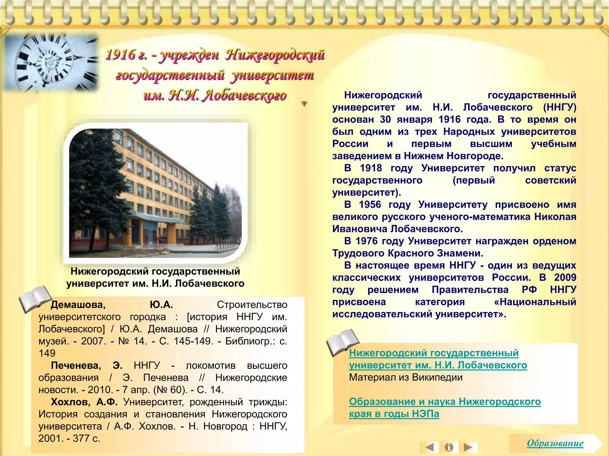 Нижегородский государственный 
университет им. Н.И. Лобачевского 
Материал из Википедии 
Образование и наука Нижегородского 
края в годы НЭПа 
Нижегородский государственный 
университет им. Н.И. Лобачевского 
Нижегородский государственный 
университет им. Н.И. Лобачевского (ННГУ) 
основан 30 января 1916 года. В то время он 
был одним из трех Народных университетов 
России и первым высшим учебным 
заведением в Нижнем Новгороде. 
В 1918 году Университет получил статус 
государственного (первый советский 
университет). 
В 1956 году Университету присвоено имя 
великого русского ученого-математика Николая 
Ивановича Лобачевского. 
В 1976 году Университет награжден орденом 
Трудового Красного Знамени. 
В настоящее время ННГУ - один из ведущих 
классических университетов России. В 2009 
году решением Правительства РФ ННГУ 
присвоена категория «Национальный 
исследовательский университет». 
Демашова, Ю.А. Строительство 
университетского городка : [история ННГУ им. 
Лобачевского] / Ю.А. Демашова // Нижегородский 
музей. - 2007. - № 14. - С. 145-149. - Библиогр.: с. 
149 
Печенева, Э. ННГУ - локомотив высшего 
образования / Э. Печенева // Нижегородские 
новости. - 2010. - 7 апр. (№ 60). - С. 14. 
Хохлов, А.Ф. Университет, рожденный трижды: 
История создания и становления Нижегородского 
университета / А.Ф. Хохлов. - Н. Новгород : ННГУ, 
2001. - 377 с. Образование 
 