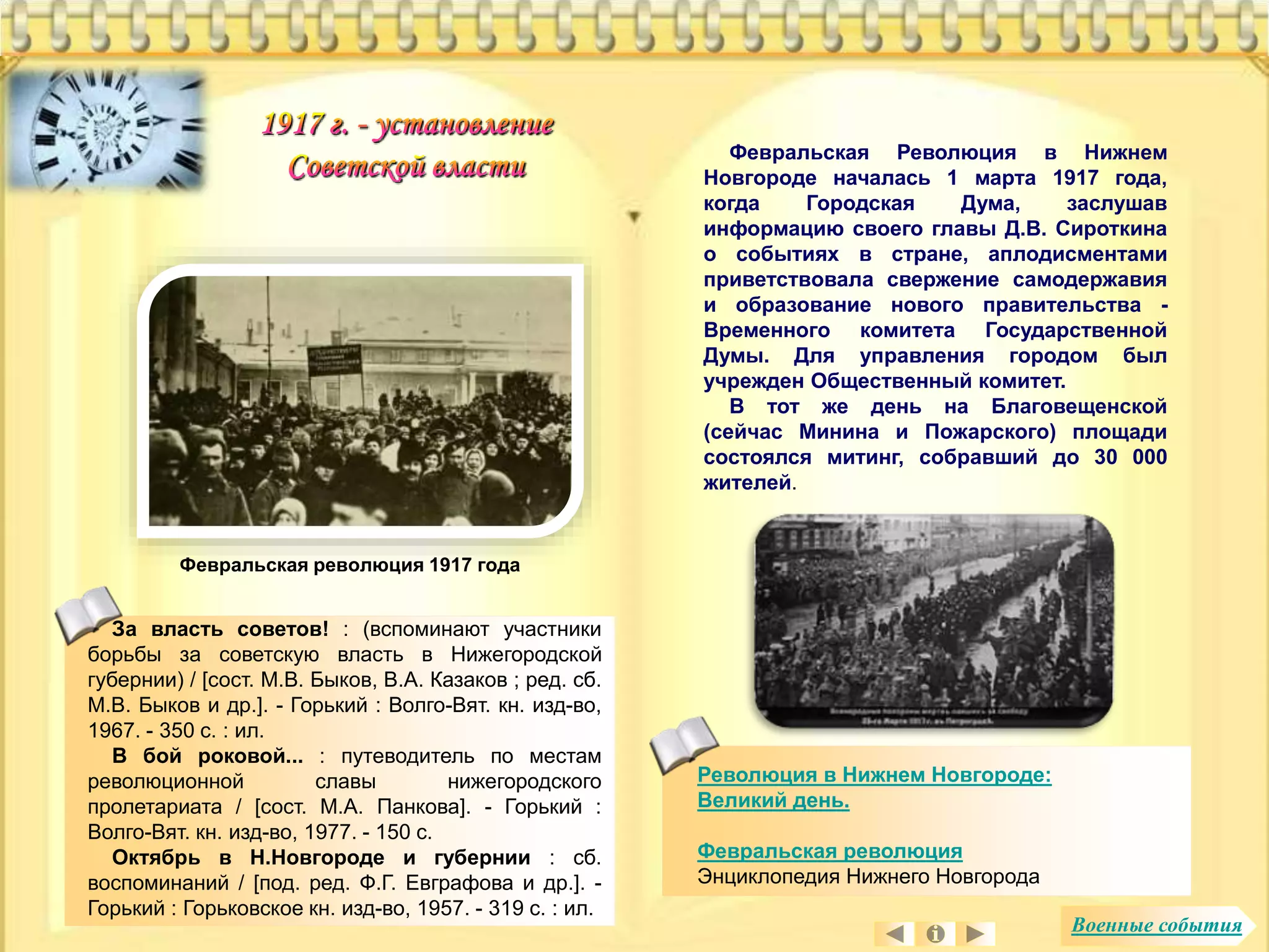 Февральская Революция в Нижнем 
Новгороде началась 1 марта 1917 года, 
когда Городская Дума, заслушав 
информацию своего главы Д.В. Сироткина 
о событиях в стране, аплодисментами 
приветствовала свержение самодержавия 
и образование нового правительства - 
Временного комитета Государственной 
Думы. Для управления городом был 
учрежден Общественный комитет. 
В тот же день на Благовещенской 
(сейчас Минина и Пожарского) площади 
состоялся митинг, собравший до 30 000 
жителей. 
За власть cоветов! : (вспоминают участники 
борьбы за советскую власть в Нижегородской 
губернии) / [сост. М.В. Быков, В.А. Казаков ; ред. сб. 
М.В. Быков и др.]. - Горький : Волго-Вят. кн. изд-во, 
1967. - 350 с. : ил. 
В бой роковой... : путеводитель по местам 
революционной славы нижегородского 
пролетариата / [сост. М.А. Панкова]. - Горький : 
Волго-Вят. кн. изд-во, 1977. - 150 с. 
Октябрь в Н.Новгороде и губернии : сб. 
воспоминаний / [под. ред. Ф.Г. Евграфова и др.]. - 
Горький : Горьковское кн. изд-во, 1957. - 319 с. : ил. 
Революция в Нижнем Новгороде: 
Великий день. 
Февральская революция 
Энциклопедия Нижнего Новгорода 
Февральская революция 1917 года 
Военные события 
 