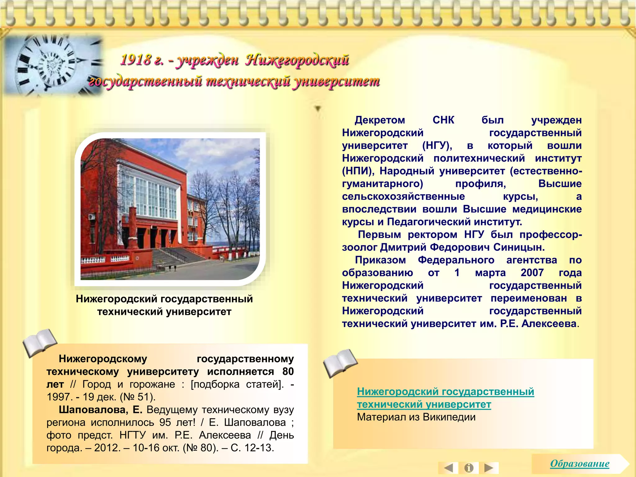 Нижегородский государственный 
технический университет 
Материал из Википедии 
Нижегородскому государственному 
техническому университету исполняется 80 
лет // Город и горожане : [подборка статей]. - 
1997. - 19 дек. (№ 51). 
Шаповалова, Е. Ведущему техническому вузу 
региона исполнилось 95 лет! / Е. Шаповалова ; 
фото предст. НГТУ им. Р.Е. Алексеева // День 
города. – 2012. – 10-16 окт. (№ 80). – С. 12-13. 
Декретом СНК был учрежден 
Нижегородский государственный 
университет (НГУ), в который вошли 
Нижегородский политехнический институт 
(НПИ), Народный университет (естественно- 
гуманитарного) профиля, Высшие 
сельскохозяйственные курсы, а 
впоследствии вошли Высшие медицинские 
курсы и Педагогический институт. 
Первым ректором НГУ был профессор- 
зоолог Дмитрий Федорович Синицын. 
Приказом Федерального агентства по 
образованию от 1 марта 2007 года 
Нижегородский государственный 
технический университет переименован в 
Нижегородский государственный 
технический университет им. Р.Е. Алексеева. 
Нижегородский государственный 
технический университет 
Образование 
 