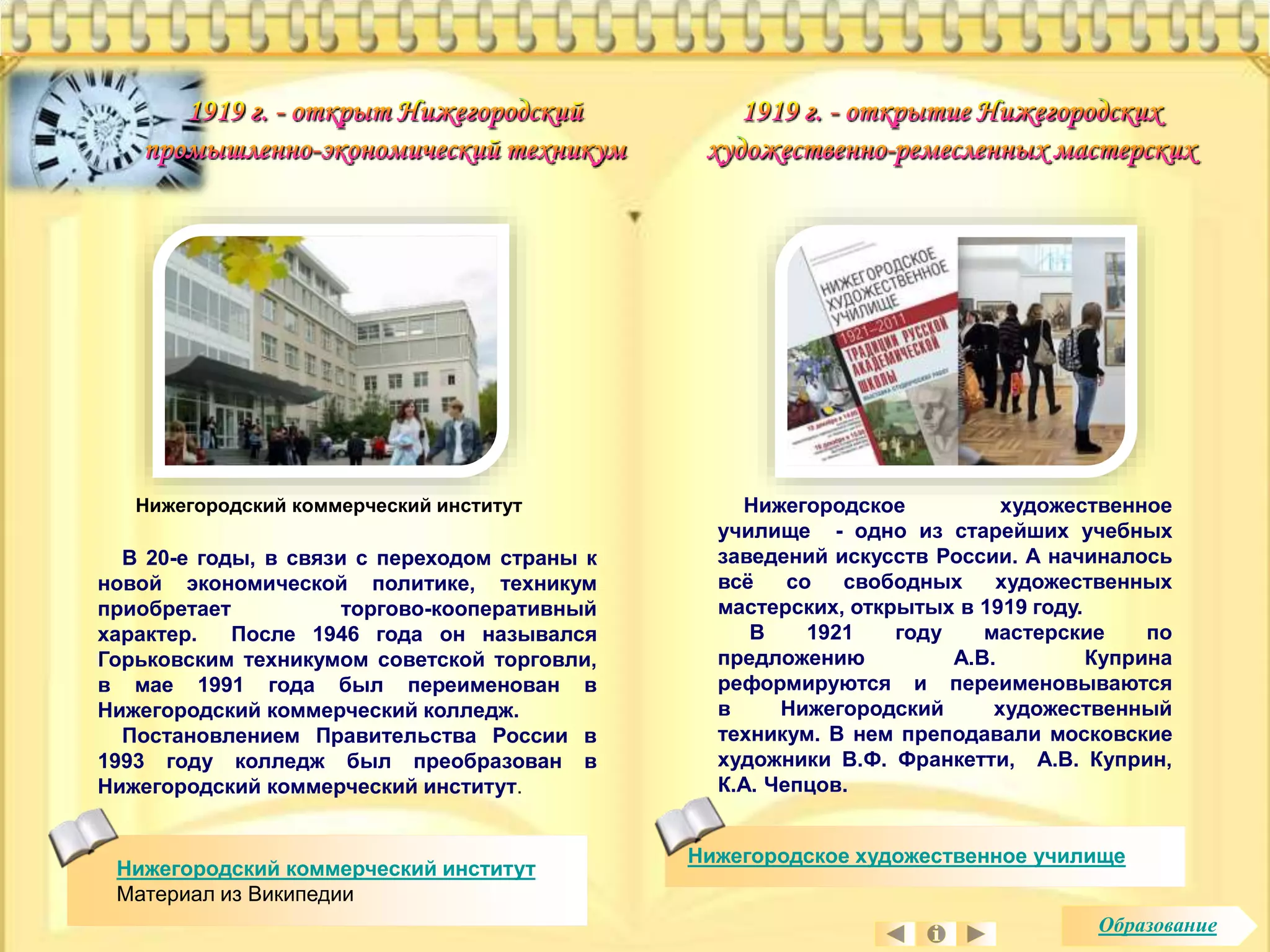 Нижегородский коммерческий институт 
В 20-е годы, в связи с переходом страны к 
новой экономической политике, техникум 
приобретает торгово-кооперативный 
характер. После 1946 года он назывался 
Горьковским техникумом советской торговли, 
в мае 1991 года был переименован в 
Нижегородский коммерческий колледж. 
Постановлением Правительства России в 
1993 году колледж был преобразован в 
Нижегородский коммерческий институт. 
Нижегородский коммерческий институт 
Материал из Википедии 
Нижегородское художественное 
училище - одно из старейших учебных 
заведений искусств России. А начиналось 
всё со свободных художественных 
мастерских, открытых в 1919 году. 
В 1921 году мастерские по 
предложению А.В. Куприна 
реформируются и переименовываются 
в Нижегородский художественный 
техникум. В нем преподавали московские 
художники В.Ф. Франкетти, А.В. Куприн, 
К.А. Чепцов. 
Нижегородское художественное училище 
Образование 
 