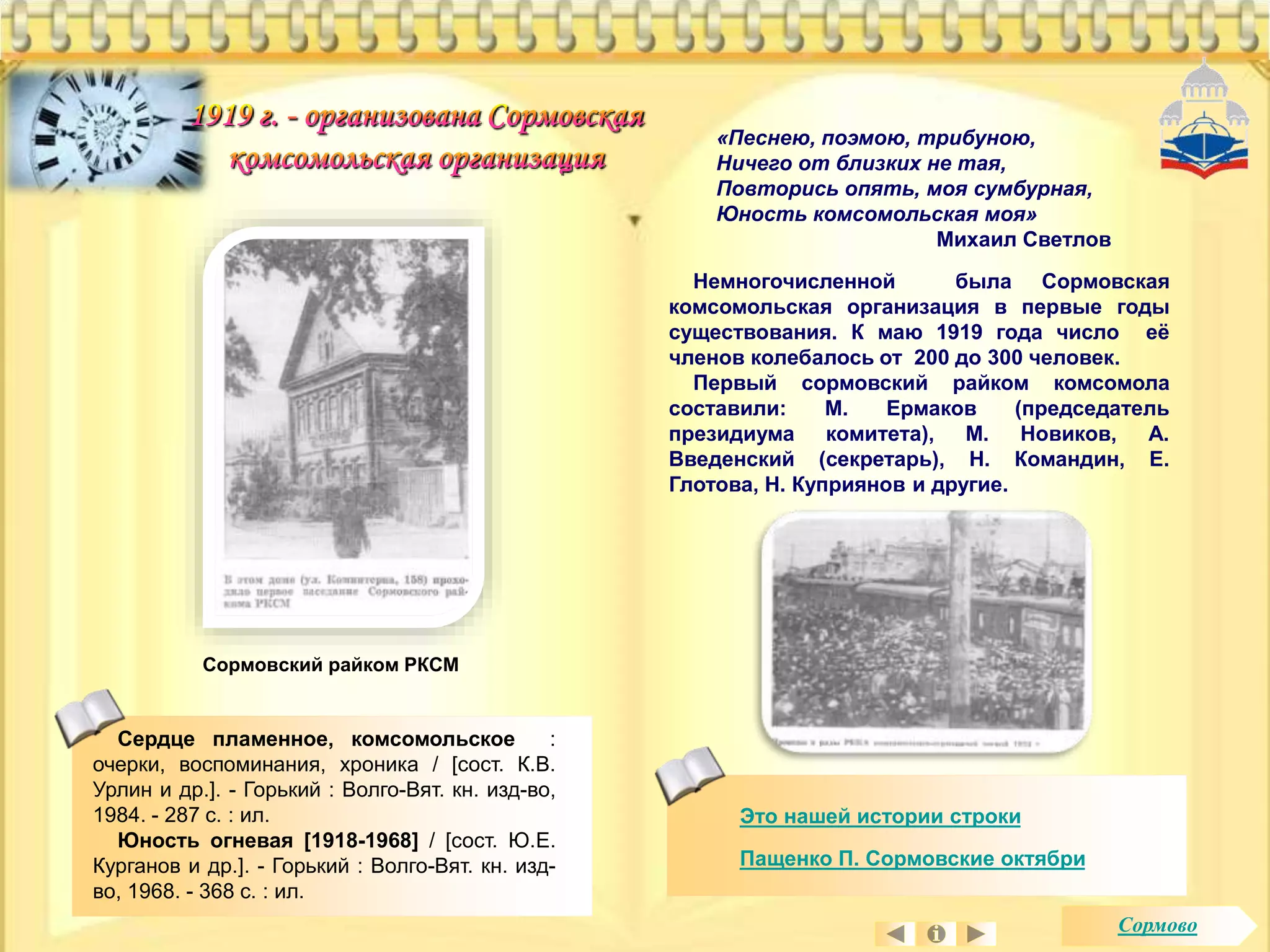 «Песнею, поэмою, трибуною, 
Ничего от близких не тая, 
Повторись опять, моя сумбурная, 
Юность комсомольская моя» 
Михаил Светлов 
Сердце пламенное, комсомольское : 
очерки, воспоминания, хроника / [сост. К.В. 
Урлин и др.]. - Горький : Волго-Вят. кн. изд-во, 
1984. - 287 с. : ил. 
Юность огневая [1918-1968] / [сост. Ю.Е. 
Курганов и др.]. - Горький : Волго-Вят. кн. изд- 
во, 1968. - 368 с. : ил. 
Немногочисленной была Сормовская 
комсомольская организация в первые годы 
существования. К маю 1919 года число её 
членов колебалось от 200 до 300 человек. 
Первый сормовский райком комсомола 
составили: М. Ермаков (председатель 
президиума комитета), М. Новиков, А. 
Введенский (секретарь), Н. Командин, Е. 
Глотова, Н. Куприянов и другие. 
Это нашей истории строки 
Пащенко П. Сормовские октябри 
Сормовский райком РКСМ 
Сормово 
 