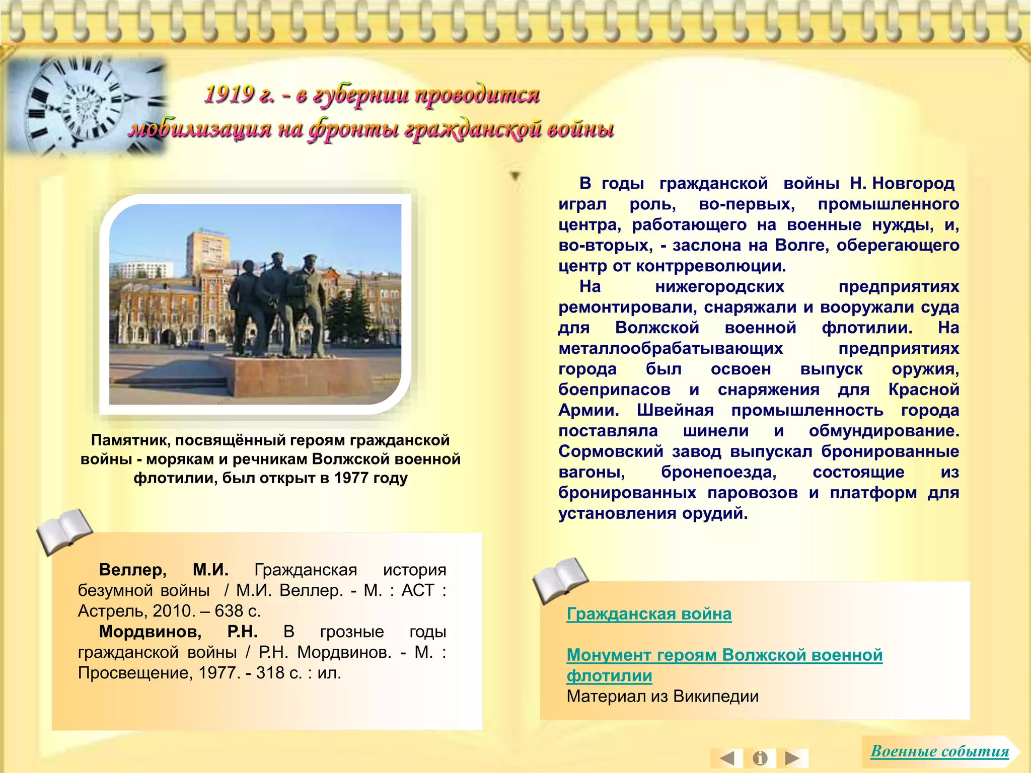 Гражданская война 
Монумент героям Волжской военной 
флотилии 
Материал из Википедии 
Памятник, посвящённый героям гражданской 
войны - морякам и речникам Волжской военной 
флотилии, был открыт в 1977 году 
В годы гражданской войны Н. Новгород 
играл роль, во-первых, промышленного 
центра, работающего на военные нужды, и, 
во-вторых, - заслона на Волге, оберегающего 
центр от контрреволюции. 
На нижегородских предприятиях 
ремонтировали, снаряжали и вооружали суда 
для Волжской военной флотилии. На 
металлообрабатывающих предприятиях 
города был освоен выпуск оружия, 
боеприпасов и снаряжения для Красной 
Армии. Швейная промышленность города 
поставляла шинели и обмундирование. 
Сормовский завод выпускал бронированные 
вагоны, бронепоезда, состоящие из 
бронированных паровозов и платформ для 
установления орудий. 
Веллер, М.И. Гражданская история 
безумной войны / М.И. Веллер. - М. : АСТ : 
Астрель, 2010. – 638 с. 
Мордвинов, Р.Н. В грозные годы 
гражданской войны / Р.Н. Мордвинов. - М. : 
Просвещение, 1977. - 318 с. : ил. 
Военные события 
 