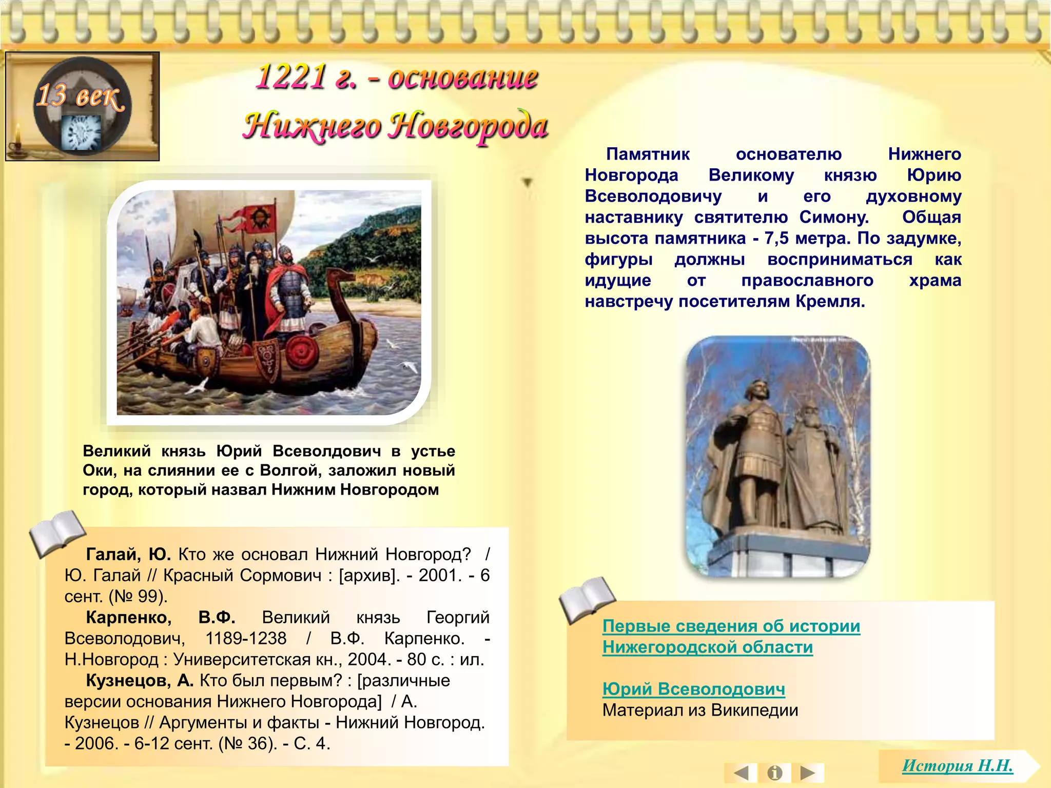 Памятник основателю Нижнего 
Новгорода Великому князю Юрию 
Всеволодовичу и его духовному 
наставнику святителю Симону. Общая 
высота памятника - 7,5 метра. По задумке, 
фигуры должны восприниматься как 
идущие от православного храма 
навстречу посетителям Кремля. 
Великий князь Юрий Всеволдович в устье 
Оки, на слиянии ее с Волгой, заложил новый 
город, который назвал Нижним Новгородом 
Галай, Ю. Кто же основал Нижний Новгород? / 
Ю. Галай // Красный Сормович : [архив]. - 2001. - 6 
сент. (№ 99). 
Карпенко, В.Ф. Великий князь Георгий 
Всеволодович, 1189-1238 / В.Ф. Карпенко. - 
Н.Новгород : Университетская кн., 2004. - 80 с. : ил. 
Кузнецов, А. Кто был первым? : [различные 
версии основания Нижнего Новгорода] / А. 
Кузнецов // Аргументы и факты - Нижний Новгород. 
- 2006. - 6-12 сент. (№ 36). - С. 4. 
Первые сведения об истории 
Нижегородской области 
Юрий Всеволодович 
Материал из Википедии 
История Н.Н. 
 