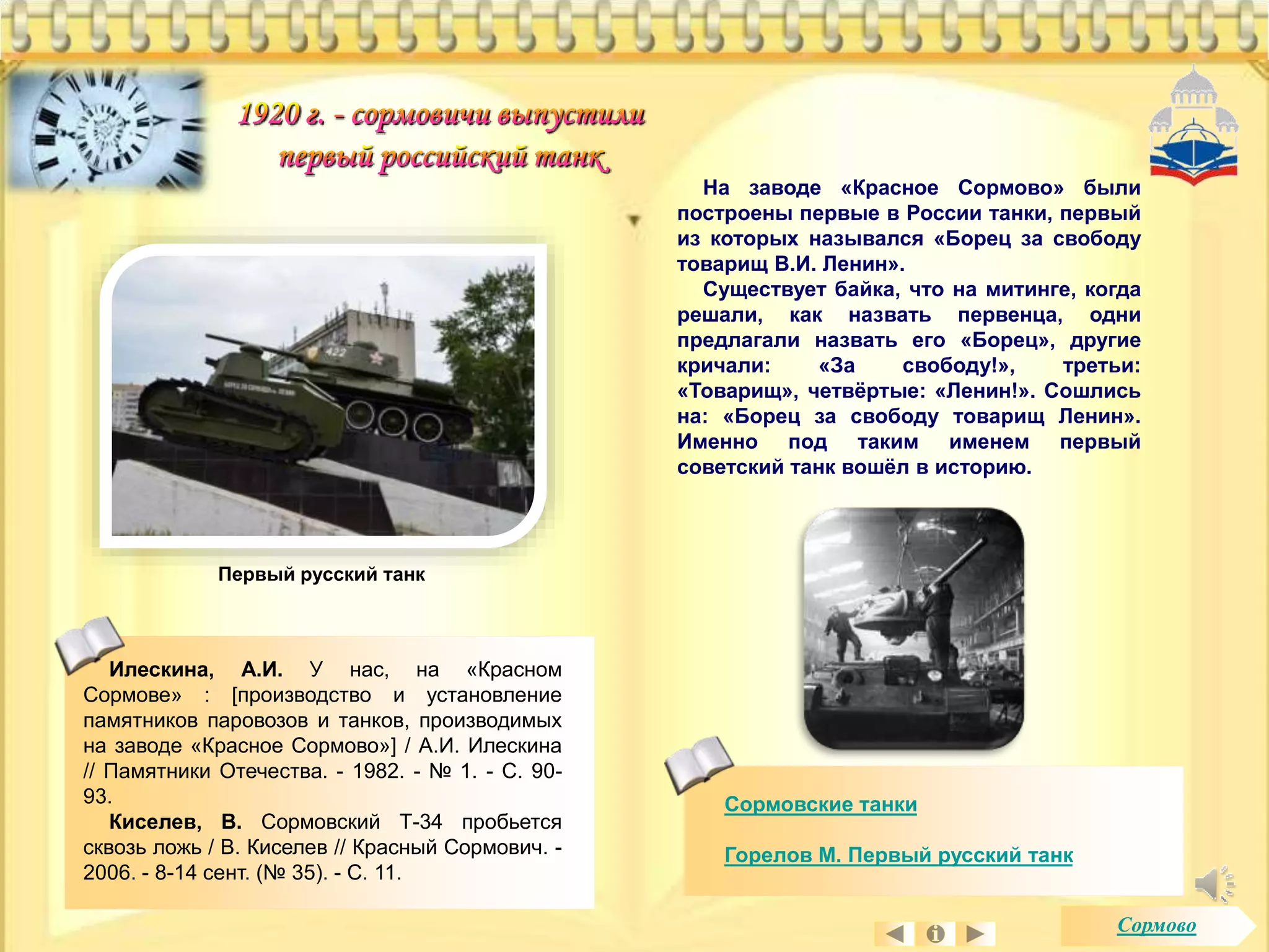 На заводе «Красное Сормово» были 
построены первые в России танки, первый 
из которых назывался «Борец за свободу 
товарищ В.И. Ленин». 
Существует байка, что на митинге, когда 
решали, как назвать первенца, одни 
предлагали назвать его «Борец», другие 
кричали: «За свободу!», третьи: 
«Товарищ», четвёртые: «Ленин!». Сошлись 
на: «Борец за свободу товарищ Ленин». 
Именно под таким именем первый 
советский танк вошёл в историю. 
Сормовские танки 
Горелов М. Первый русский танк 
Первый русский танк 
Илескина, А.И. У нас, на «Красном 
Сормове» : [производство и установление 
памятников паровозов и танков, производимых 
на заводе «Красное Сормово»] / А.И. Илескина 
// Памятники Отечества. - 1982. - № 1. - С. 90- 
93. 
Киселев, В. Сормовский Т-34 пробьется 
сквозь ложь / В. Киселев // Красный Сормович. - 
2006. - 8-14 сент. (№ 35). - С. 11. 
Сормово 
 