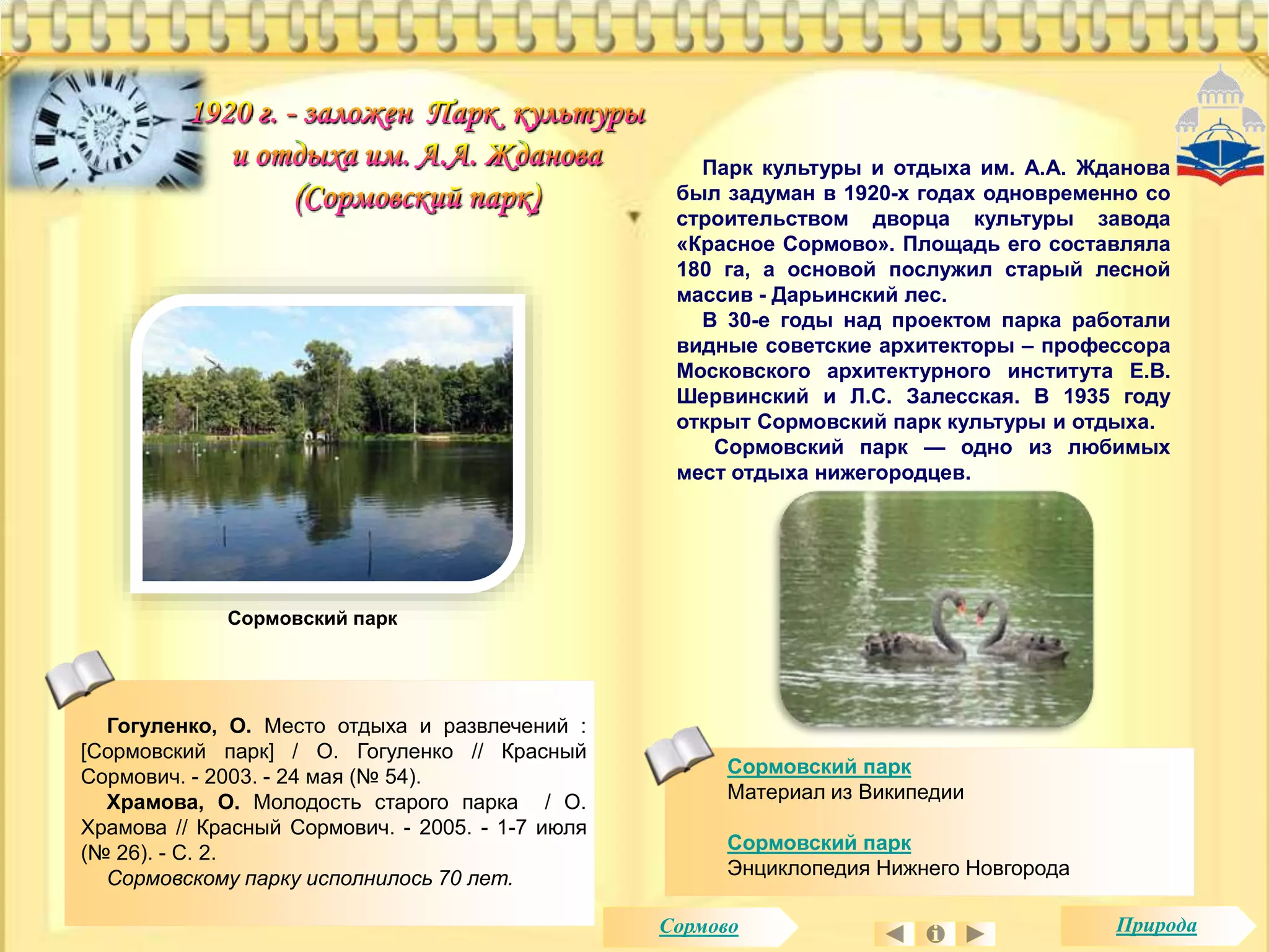 Парк культуры и отдыха им. А.А. Жданова 
был задуман в 1920-х годах одновременно со 
строительством дворца культуры завода 
«Красное Сормово». Площадь его составляла 
180 га, а основой послужил старый лесной 
массив - Дарьинский лес. 
В 30-е годы над проектом парка работали 
видные советские архитекторы – профессора 
Московского архитектурного института Е.В. 
Шервинский и Л.С. Залесская. В 1935 году 
открыт Сормовский парк культуры и отдыха. 
Сормовский парк — одно из любимых 
мест отдыха нижегородцев. 
Сормовский парк 
Материал из Википедии 
Сормовский парк 
Энциклопедия Нижнего Новгорода 
Сормовский парк 
Гогуленко, О. Место отдыха и развлечений : 
[Сормовский парк] / О. Гогуленко // Красный 
Сормович. - 2003. - 24 мая (№ 54). 
Храмова, О. Молодость старого парка / О. 
Храмова // Красный Сормович. - 2005. - 1-7 июля 
(№ 26). - С. 2. 
Сормовскому парку исполнилось 70 лет. 
Сормово Природа 
 