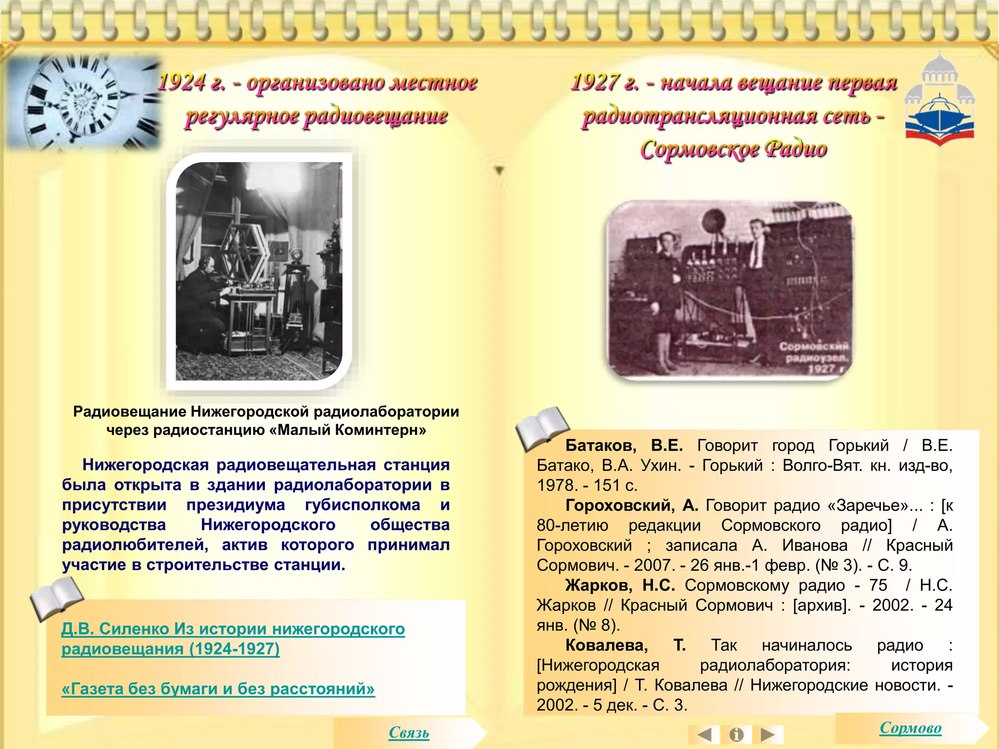 Радиовещание Нижегородской радиолаборатории 
через радиостанцию «Малый Коминтерн» 
Нижегородская радиовещательная станция 
была открыта в здании радиолаборатории в 
присутствии президиума губисполкома и 
руководства Нижегородского общества 
радиолюбителей, актив которого принимал 
участие в строительстве станции. 
Д.В. Силенко Из истории нижегородского 
радиовещания (1924-1927) 
«Газета без бумаги и без расстояний» 
Батаков, В.Е. Говорит город Горький / В.Е. 
Батако, В.А. Ухин. - Горький : Волго-Вят. кн. изд-во, 
1978. - 151 с. 
Гороховский, А. Говорит радио «Заречье»... : [к 
80-летию редакции Сормовского радио] / А. 
Гороховский ; записала А. Иванова // Красный 
Сормович. - 2007. - 26 янв.-1 февр. (№ 3). - С. 9. 
Жарков, Н.С. Сормовскому радио - 75 / Н.С. 
Жарков // Красный Сормович : [архив]. - 2002. - 24 
янв. (№ 8). 
Ковалева, Т. Так начиналось радио : 
[Нижегородская радиолаборатория: история 
рождения] / Т. Ковалева // Нижегородские новости. - 
2002. - 5 дек. - С. 3. 
Связь Сормово 
 