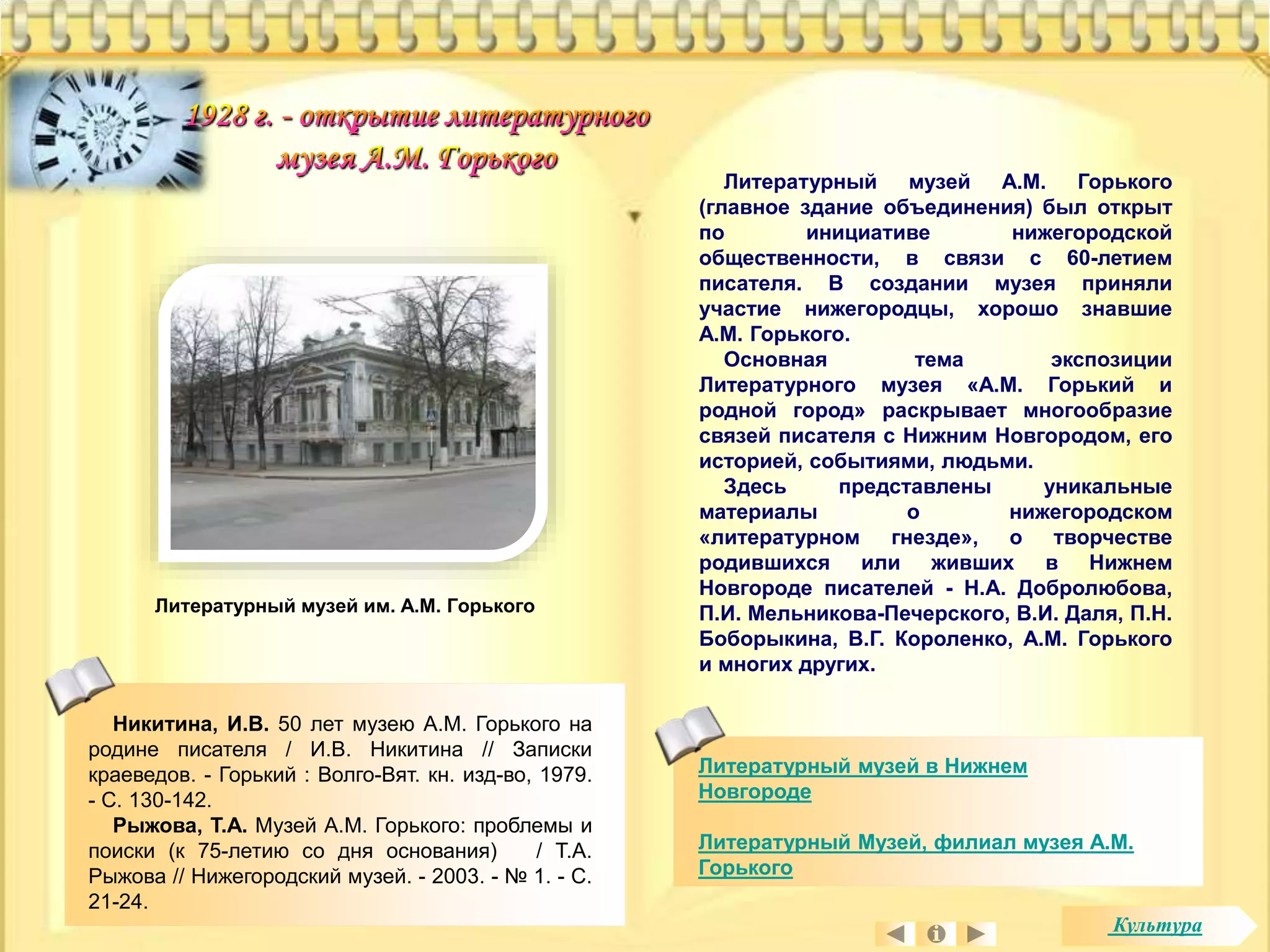 Литературный музей А.М. Горького 
(главное здание объединения) был открыт 
по инициативе нижегородской 
общественности, в связи с 60-летием 
писателя. В создании музея приняли 
участие нижегородцы, хорошо знавшие 
А.М. Горького. 
Основная тема экспозиции 
Литературного музея «А.М. Горький и 
родной город» раскрывает многообразие 
связей писателя с Нижним Новгородом, его 
историей, событиями, людьми. 
Здесь представлены уникальные 
материалы о нижегородском 
«литературном гнезде», о творчестве 
родившихся или живших в Нижнем 
Новгороде писателей - Н.А. Добролюбова, 
П.И. Мельникова-Печерского, В.И. Даля, П.Н. 
Боборыкина, В.Г. Короленко, А.М. Горького 
и многих других. 
Литературный музей в Нижнем 
Новгороде 
Литературный Музей, филиал музея А.М. 
Горького 
Литературный музей им. А.М. Горького 
Никитина, И.В. 50 лет музею А.М. Горького на 
родине писателя / И.В. Никитина // Записки 
краеведов. - Горький : Волго-Вят. кн. изд-во, 1979. 
- С. 130-142. 
Рыжова, Т.А. Музей А.М. Горького: проблемы и 
поиски (к 75-летию со дня основания) / Т.А. 
Рыжова // Нижегородский музей. - 2003. - № 1. - С. 
21-24. 
Культура 
 