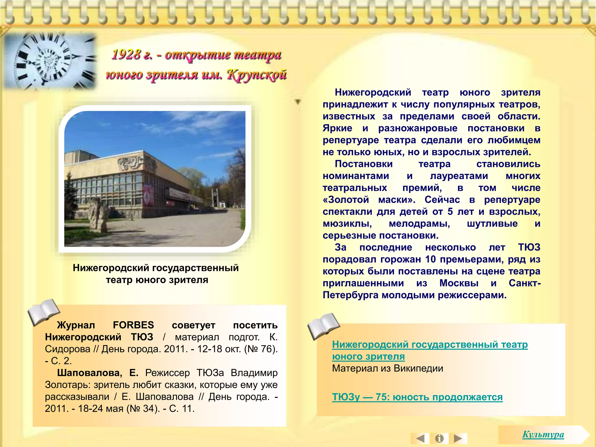 Нижегородский театр юного зрителя 
принадлежит к числу популярных театров, 
известных за пределами своей области. 
Яркие и разножанровые постановки в 
репертуаре театра сделали его любимцем 
не только юных, но и взрослых зрителей. 
Постановки театра становились 
номинантами и лауреатами многих 
театральных премий, в том числе 
«Золотой маски». Сейчас в репертуаре 
спектакли для детей от 5 лет и взрослых, 
мюзиклы, мелодрамы, шутливые и 
серьезные постановки. 
За последние несколько лет ТЮЗ 
порадовал горожан 10 премьерами, ряд из 
которых были поставлены на сцене театра 
приглашенными из Москвы и Санкт- 
Петербурга молодыми режиссерами. 
Нижегородский государственный театр 
юного зрителя 
Материал из Википедии 
ТЮЗу — 75: юность продолжается 
Нижегородский государственный 
театр юного зрителя 
Журнал FORBES советует посетить 
Нижегородский ТЮЗ / материал подгот. К. 
Сидорова // День города. 2011. - 12-18 окт. (№ 76). 
- С. 2. 
Шаповалова, Е. Режиссер ТЮЗа Владимир 
Золотарь: зритель любит сказки, которые ему уже 
рассказывали / Е. Шаповалова // День города. - 
2011. - 18-24 мая (№ 34). - С. 11. 
Культура 
 