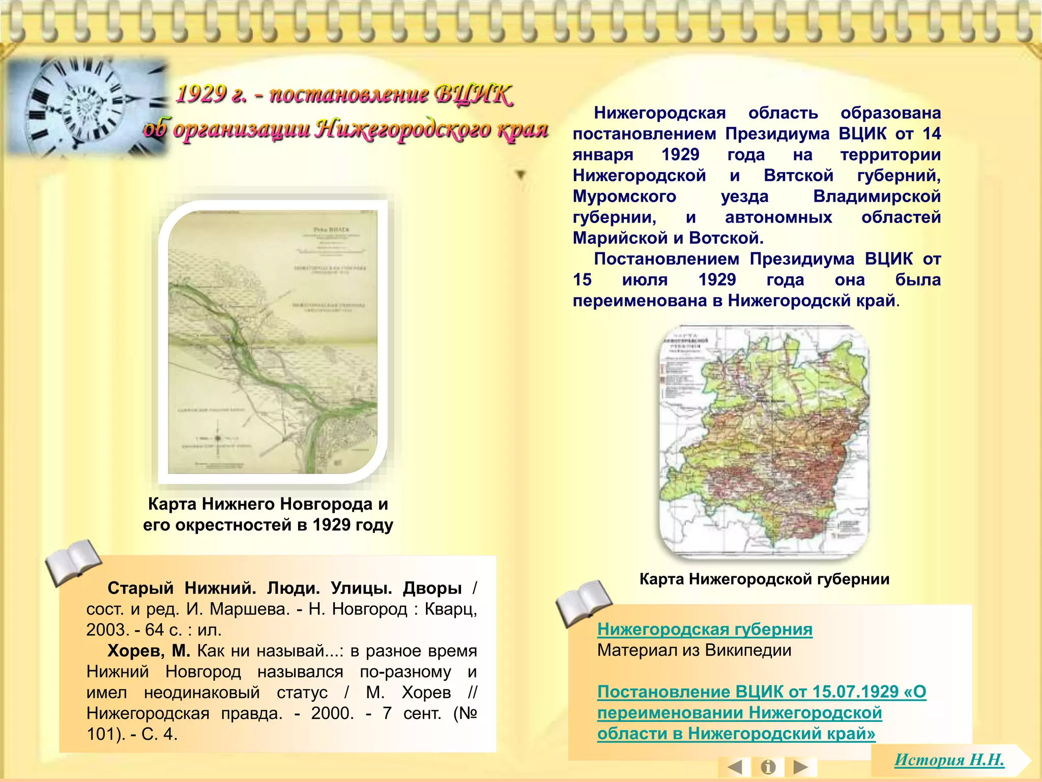 Нижегородская область образована 
постановлением Президиума ВЦИК от 14 
января 1929 года на территории 
Нижегородской и Вятской губерний, 
Муромского уезда Владимирской 
губернии, и автономных областей 
Марийской и Вотской. 
Постановлением Президиума ВЦИК от 
15 июля 1929 года она была 
переименована в Нижегородскй край. 
Карта Нижегородской губернии 
Нижегородская губерния 
Материал из Википедии 
Постановление ВЦИК от 15.07.1929 «О 
переименовании Нижегородской 
области в Нижегородский край» 
Карта Нижнего Новгорода и 
его окрестностей в 1929 году 
Старый Нижний. Люди. Улицы. Дворы / 
сост. и ред. И. Маршева. - Н. Новгород : Кварц, 
2003. - 64 с. : ил. 
Хорев, М. Как ни называй...: в разное время 
Нижний Новгород назывался по-разному и 
имел неодинаковый статус / М. Хорев // 
Нижегородская правда. - 2000. - 7 сент. (№ 
101). - С. 4. 
История Н.Н. 
 