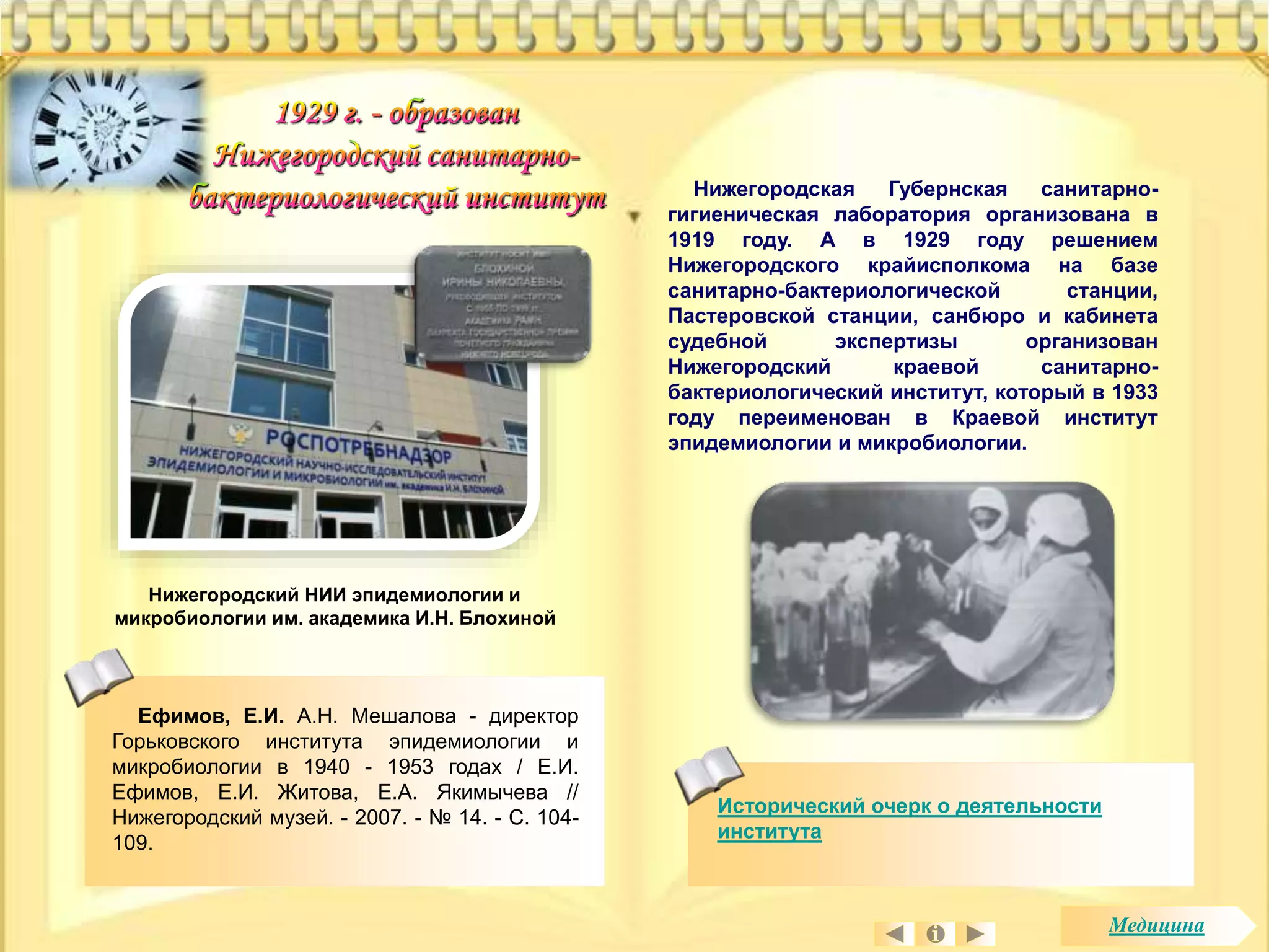 Нижегородский НИИ эпидемиологии и 
микробиологии им. академика И.Н. Блохиной 
Нижегородская Губернская санитарно- 
гигиеническая лаборатория организована в 
1919 году. А в 1929 году решением 
Нижегородского крайисполкома на базе 
санитарно-бактериологической станции, 
Пастеровской станции, санбюро и кабинета 
судебной экспертизы организован 
Нижегородский краевой санитарно- 
бактериологический институт, который в 1933 
году переименован в Краевой институт 
эпидемиологии и микробиологии. 
Исторический очерк о деятельности 
института 
Ефимов, Е.И. А.Н. Мешалова - директор 
Горьковского института эпидемиологии и 
микробиологии в 1940 - 1953 годах / Е.И. 
Ефимов, Е.И. Житова, Е.А. Якимычева // 
Нижегородский музей. - 2007. - № 14. - С. 104- 
109. 
Медицина 
 