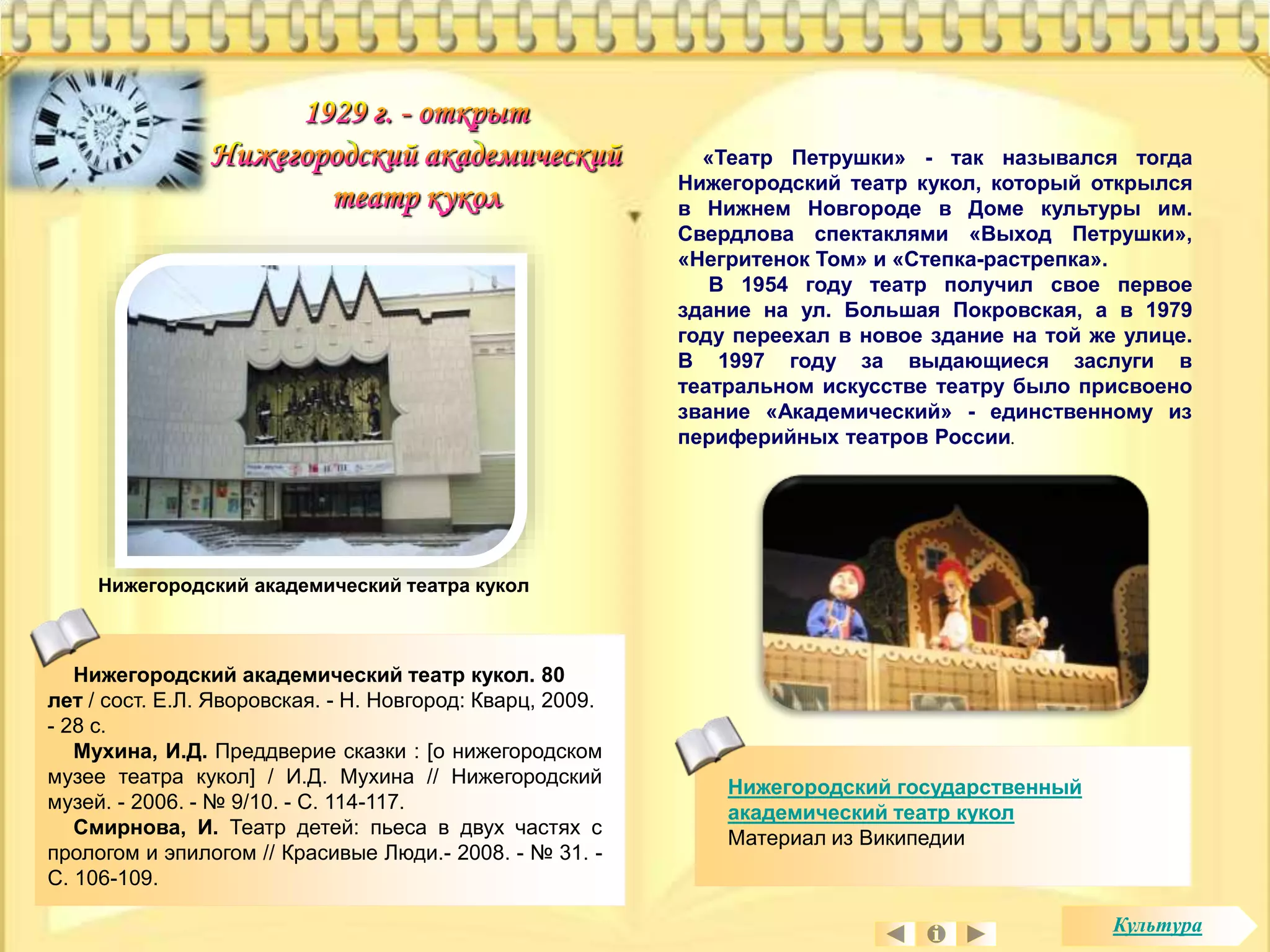Нижегородский академический театра кукол 
«Театр Петрушки» - так назывался тогда 
Нижегородский театр кукол, который открылся 
в Нижнем Новгороде в Доме культуры им. 
Свердлова спектаклями «Выход Петрушки», 
«Негритенок Том» и «Степка-растрепка». 
В 1954 году театр получил свое первое 
здание на ул. Большая Покровская, а в 1979 
году переехал в новое здание на той же улице. 
В 1997 году за выдающиеся заслуги в 
театральном искусстве театру было присвоено 
звание «Академический» - единственному из 
периферийных театров России. 
Нижегородский государственный 
академический театр кукол 
Материал из Википедии 
Нижегородский академический театр кукол. 80 
лет / сост. Е.Л. Яворовская. - Н. Новгород: Кварц, 2009. 
- 28 с. 
Мухина, И.Д. Преддверие сказки : [о нижегородском 
музее театра кукол] / И.Д. Мухина // Нижегородский 
музей. - 2006. - № 9/10. - С. 114-117. 
Смирнова, И. Театр детей: пьеса в двух частях с 
прологом и эпилогом // Красивые Люди.- 2008. - № 31. - 
С. 106-109. 
Культура 
 
