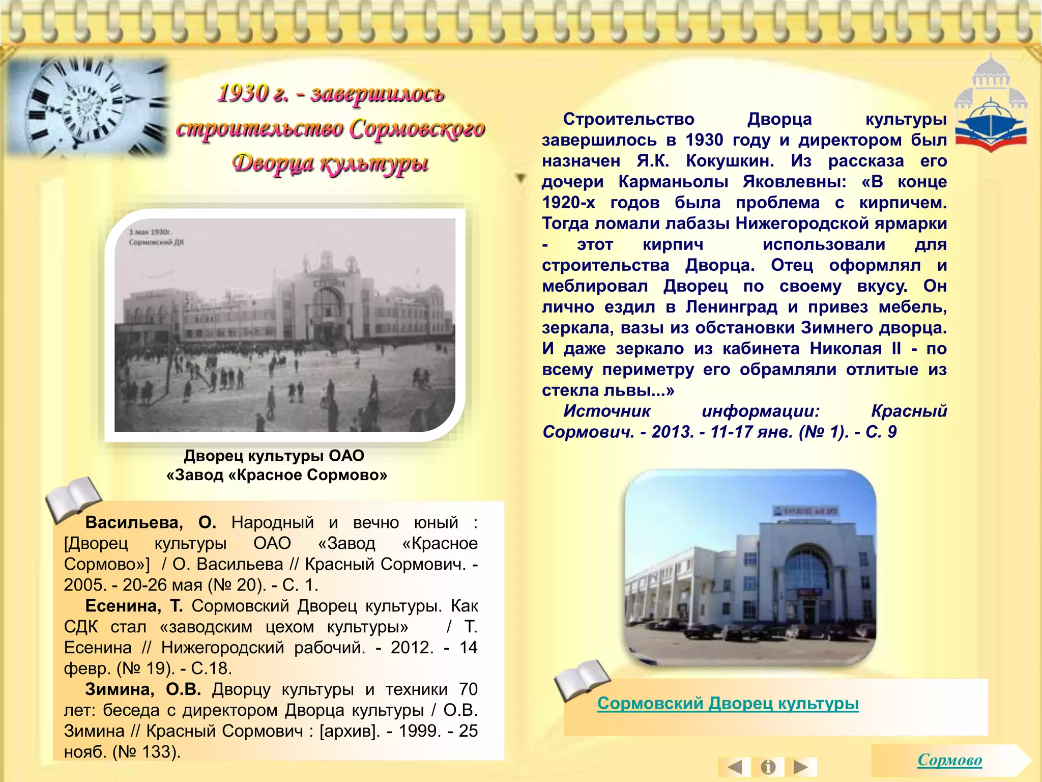 Васильева, О. Народный и вечно юный : 
[Дворец культуры ОАО «Завод «Красное 
Сормово»] / О. Васильева // Красный Сормович. - 
2005. - 20-26 мая (№ 20). - С. 1. 
Есенина, Т. Сормовский Дворец культуры. Как 
СДК стал «заводским цехом культуры» / Т. 
Есенина // Нижегородский рабочий. - 2012. - 14 
февр. (№ 19). - С.18. 
Зимина, О.В. Дворцу культуры и техники 70 
лет: беседа с директором Дворца культуры / О.В. 
Зимина // Красный Сормович : [архив]. - 1999. - 25 
нояб. (№ 133). 
Строительство Дворца культуры 
завершилось в 1930 году и директором был 
назначен Я.К. Кокушкин. Из рассказа его 
дочери Карманьолы Яковлевны: «В конце 
1920-х годов была проблема с кирпичем. 
Тогда ломали лабазы Нижегородской ярмарки 
- этот кирпич использовали для 
строительства Дворца. Отец оформлял и 
меблировал Дворец по своему вкусу. Он 
лично ездил в Ленинград и привез мебель, 
зеркала, вазы из обстановки Зимнего дворца. 
И даже зеркало из кабинета Николая II - по 
всему периметру его обрамляли отлитые из 
стекла львы...» 
Источник информации: Красный 
Сормович. - 2013. - 11-17 янв. (№ 1). - С. 9 
Дворец культуры ОАО 
«Завод «Красное Сормово» 
Сормовский Дворец культуры 
Сормово 
 