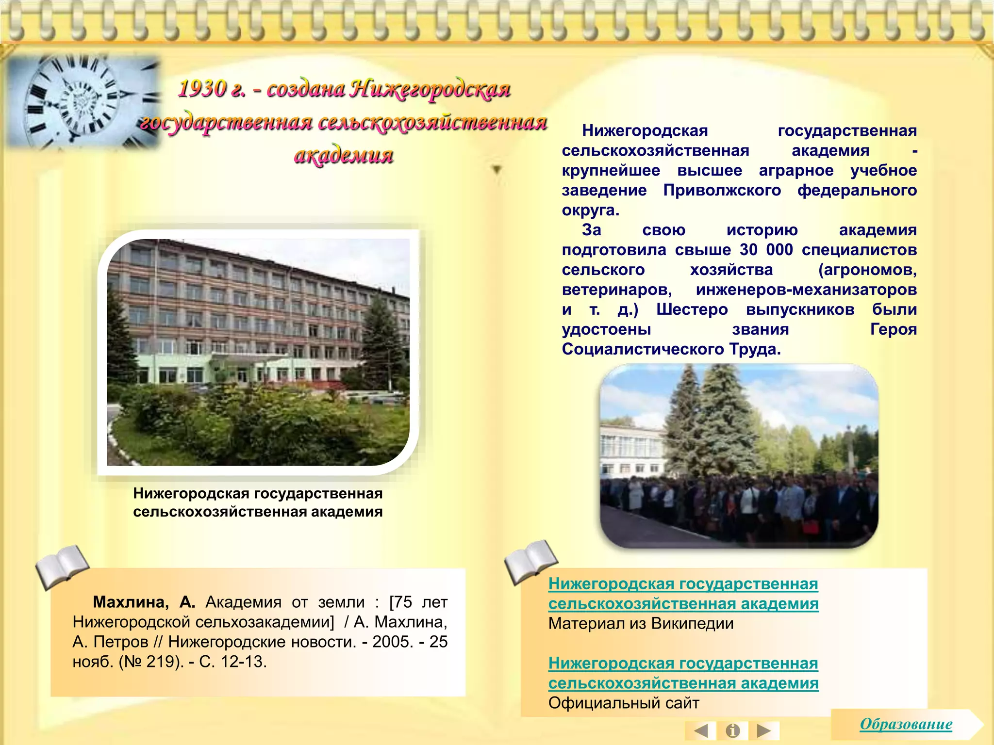 Махлина, А. Академия от земли : [75 лет 
Нижегородской сельхозакадемии] / А. Махлина, 
А. Петров // Нижегородские новости. - 2005. - 25 
нояб. (№ 219). - С. 12-13. 
Нижегородская государственная 
сельскохозяйственная академия - 
крупнейшее высшее аграрное учебное 
заведение Приволжского федерального 
округа. 
За свою историю академия 
подготовила свыше 30 000 специалистов 
сельского хозяйства (агрономов, 
ветеринаров, инженеров-механизаторов 
и т. д.) Шестеро выпускников были 
удостоены звания Героя 
Социалистического Труда. 
Нижегородская государственная 
сельскохозяйственная академия 
Материал из Википедии 
Нижегородская государственная 
сельскохозяйственная академия 
Официальный сайт 
Нижегородская государственная 
сельскохозяйственная академия 
Образование 
 