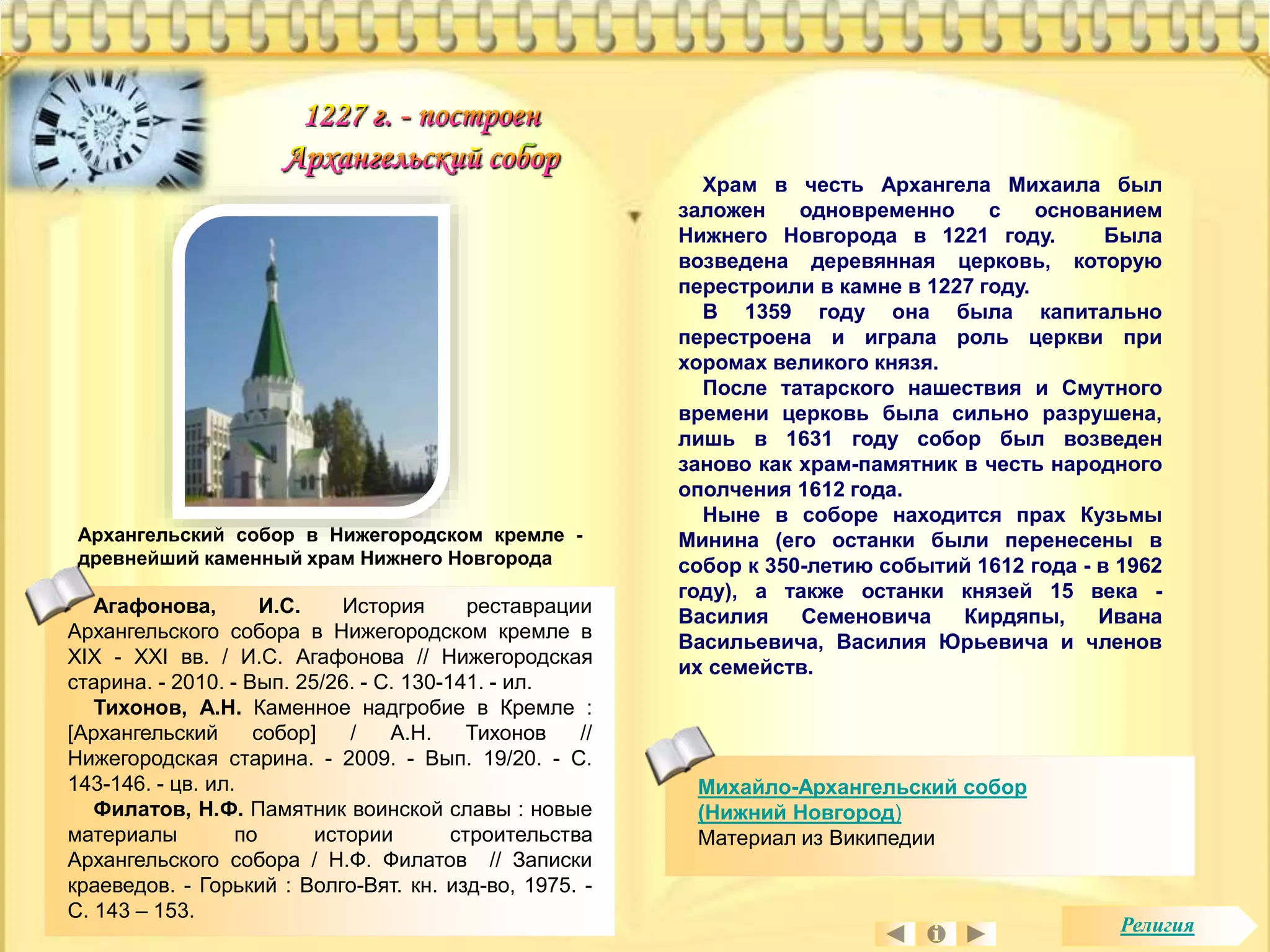 Архангельский собор в Нижегородском кремле - 
древнейший каменный храм Нижнего Новгорода 
Храм в честь Архангела Михаила был 
заложен одновременно с основанием 
Нижнего Новгорода в 1221 году. Была 
возведена деревянная церковь, которую 
перестроили в камне в 1227 году. 
В 1359 году она была капитально 
перестроена и играла роль церкви при 
хоромах великого князя. 
После татарского нашествия и Смутного 
времени церковь была сильно разрушена, 
лишь в 1631 году собор был возведен 
заново как храм-памятник в честь народного 
ополчения 1612 года. 
Ныне в соборе находится прах Кузьмы 
Минина (его останки были перенесены в 
собор к 350-летию событий 1612 года - в 1962 
году), а также останки князей 15 века - 
Василия Семеновича Кирдяпы, Ивана 
Васильевича, Василия Юрьевича и членов 
их семейств. 
Агафонова, И.С. История реставрации 
Архангельского собора в Нижегородском кремле в 
XIX - XXI вв. / И.С. Агафонова // Нижегородская 
старина. - 2010. - Вып. 25/26. - С. 130-141. - ил. 
Тихонов, А.Н. Каменное надгробие в Кремле : 
[Архангельский собор] / А.Н. Тихонов // 
Нижегородская старина. - 2009. - Вып. 19/20. - С. 
143-146. - цв. ил. 
Филатов, Н.Ф. Памятник воинской славы : новые 
материалы по истории строительства 
Архангельского собора / Н.Ф. Филатов // Записки 
краеведов. - Горький : Волго-Вят. кн. изд-во, 1975. - 
С. 143 – 153. 
Михайло-Архангельский собор 
(Нижний Новгород) 
Материал из Википедии 
Религия 
 