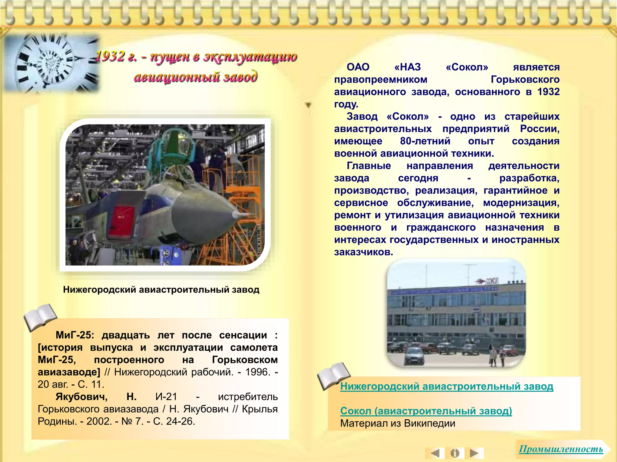 ОАО «НАЗ «Сокол» является 
правопреемником Горьковского 
авиационного завода, основанного в 1932 
году. 
Завод «Сокол» - одно из старейших 
авиастроительных предприятий России, 
имеющее 80-летний опыт создания 
военной авиационной техники. 
Главные направления деятельности 
завода сегодня - разработка, 
производство, реализация, гарантийное и 
сервисное обслуживание, модернизация, 
ремонт и утилизация авиационной техники 
военного и гражданского назначения в 
интересах государственных и иностранных 
заказчиков. 
Нижегородский авиастроительный завод 
МиГ-25: двадцать лет после сенсации : 
[история выпуска и эксплуатации самолета 
МиГ-25, построенного на Горьковском 
авиазаводе] // Нижегородский рабочий. - 1996. - 
20 авг. - С. 11. 
Якубович, Н. И-21 - истребитель 
Горьковского авиазавода / Н. Якубович // Крылья 
Родины. - 2002. - № 7. - С. 24-26. 
Нижегородский авиастроительный завод 
Сокол (авиастроительный завод) 
Материал из Википедии 
Промышленность 
 