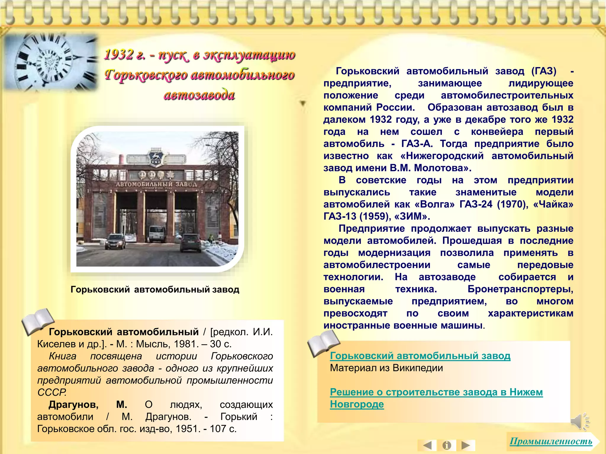 Горьковский автомобильный завод (ГАЗ) - 
предприятие, занимающее лидирующее 
положение среди автомобилестроительных 
компаний России. Образован автозавод был в 
далеком 1932 году, а уже в декабре того же 1932 
года на нем сошел с конвейера первый 
автомобиль - ГАЗ-А. Тогда предприятие было 
известно как «Нижегородский автомобильный 
завод имени В.М. Молотова». 
В советские годы на этом предприятии 
выпускались такие знаменитые модели 
автомобилей как «Волга» ГАЗ-24 (1970), «Чайка» 
ГАЗ-13 (1959), «ЗИМ». 
Предприятие продолжает выпускать разные 
модели автомобилей. Прошедшая в последние 
годы модернизация позволила применять в 
автомобилестроении самые передовые 
технологии. На автозаводе собирается и 
военная техника. Бронетранспортеры, 
выпускаемые предприятием, во многом 
превосходят по своим характеристикам 
иностранные военные машины. 
Горьковский автомобильный завод 
Материал из Википедии 
Решение о строительстве завода в Нижем 
Новгороде 
Горьковский автомобильный завод 
Горьковский автомобильный / [редкол. И.И. 
Киселев и др.]. - М. : Мысль, 1981. – 30 с. 
Книга посвящена истории Горьковского 
автомобильного завода - одного из крупнейших 
предприятий автомобильной промышленности 
СССР. 
Драгунов, М. О людях, создающих 
автомобили / М. Драгунов. - Горький : 
Горьковское обл. гос. изд-во, 1951. - 107 с. 
Промышленность 
 