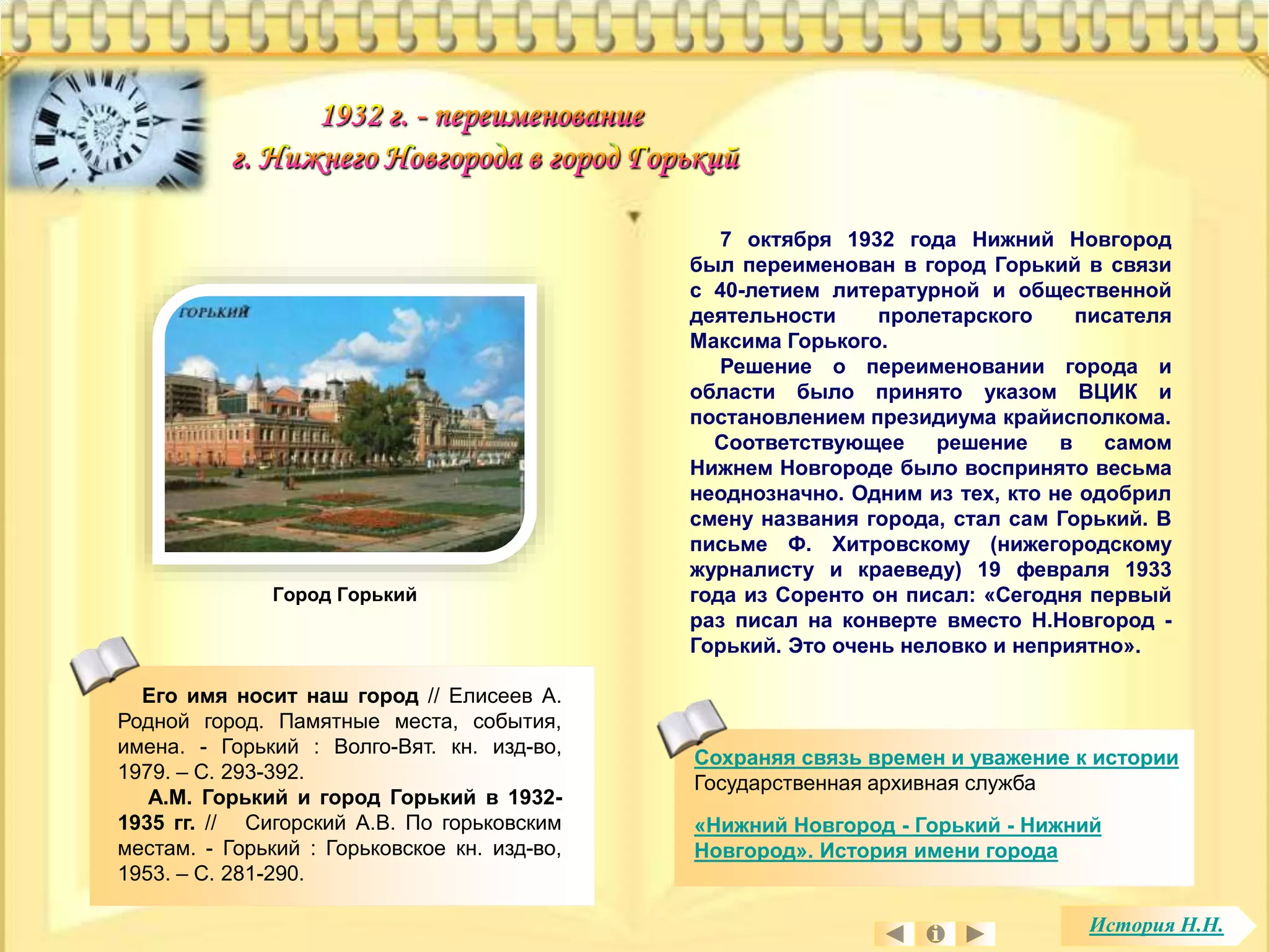 Его имя носит наш город // Елисеев А. 
Родной город. Памятные места, события, 
имена. - Горький : Волго-Вят. кн. изд-во, 
1979. – С. 293-392. 
А.М. Горький и город Горький в 1932- 
1935 гг. // Сигорский А.В. По горьковским 
местам. - Горький : Горьковское кн. изд-во, 
1953. – С. 281-290. 
7 октября 1932 года Нижний Новгород 
был переименован в город Горький в связи 
с 40-летием литературной и общественной 
деятельности пролетарского писателя 
Максима Горького. 
Решение о переименовании города и 
области было принято указом ВЦИК и 
постановлением президиума крайисполкома. 
Соответствующее решение в самом 
Нижнем Новгороде было воспринято весьма 
неоднозначно. Одним из тех, кто не одобрил 
смену названия города, стал сам Горький. В 
письме Ф. Хитровскому (нижегородскому 
журналисту и краеведу) 19 февраля 1933 
года из Соренто он писал: «Сегодня первый 
раз писал на конверте вместо Н.Новгород - 
Горький. Это очень неловко и неприятно». 
Сохраняя связь времен и уважение к истории 
Государственная архивная служба 
«Нижний Новгород - Горький - Нижний 
Новгород». История имени города 
Город Горький 
История Н.Н. 
 