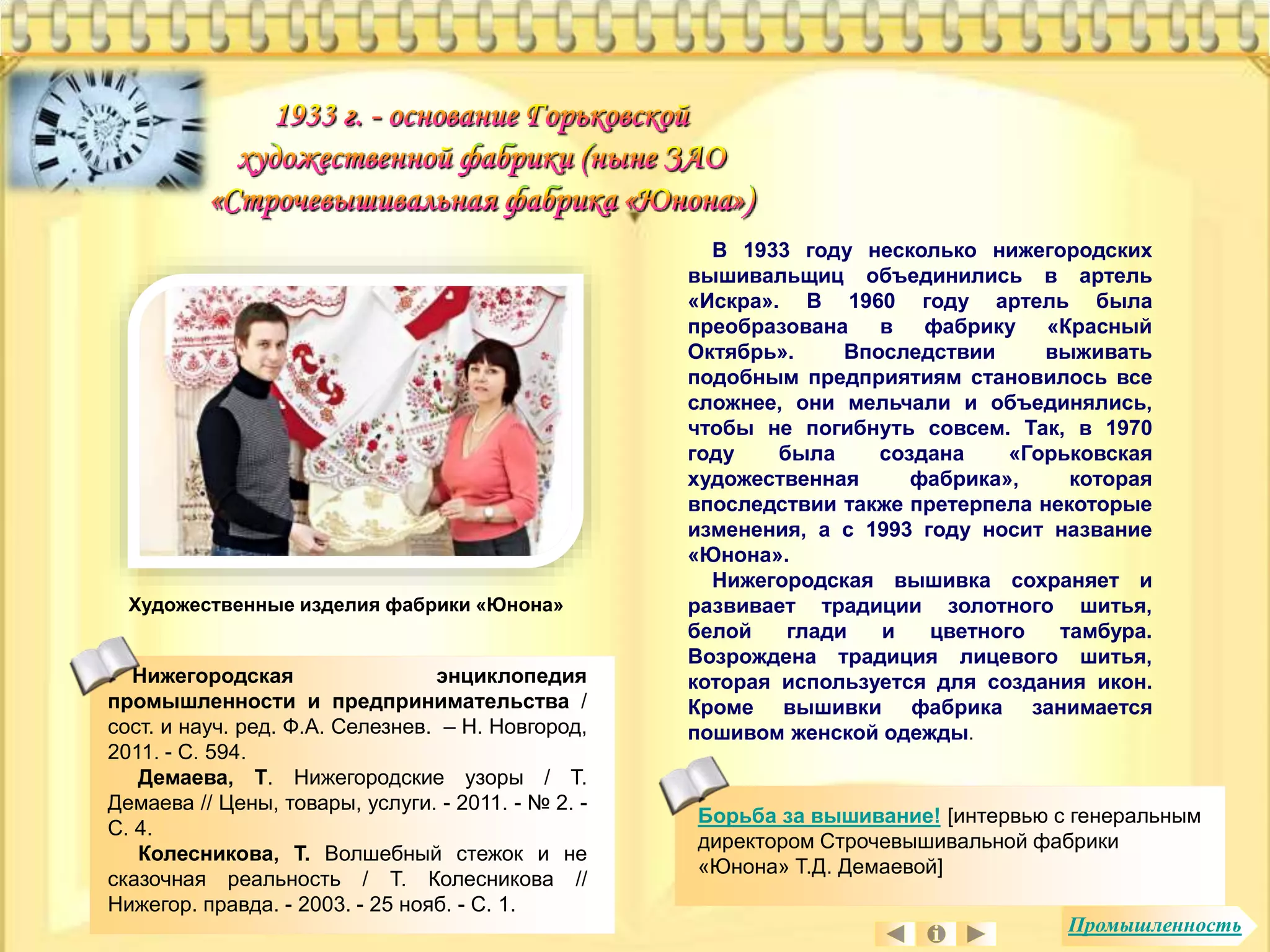 Художественные изделия фабрики «Юнона» 
В 1933 году несколько нижегородских 
вышивальщиц объединились в артель 
«Искра». В 1960 году артель была 
преобразована в фабрику «Красный 
Октябрь». Впоследствии выживать 
подобным предприятиям становилось все 
сложнее, они мельчали и объединялись, 
чтобы не погибнуть совсем. Так, в 1970 
году была создана «Горьковская 
художественная фабрика», которая 
впоследствии также претерпела некоторые 
изменения, а с 1993 году носит название 
«Юнона». 
Нижегородская вышивка сохраняет и 
развивает традиции золотного шитья, 
белой глади и цветного тамбура. 
Возрождена традиция лицевого шитья, 
которая используется для создания икон. 
Кроме вышивки фабрика занимается 
пошивом женской одежды. 
Нижегородская энциклопедия 
промышленности и предпринимательства / 
сост. и науч. ред. Ф.А. Селезнев. – Н. Новгород, 
2011. - С. 594. 
Демаева, Т. Нижегородские узоры / Т. 
Демаева // Цены, товары, услуги. - 2011. - № 2. - 
С. 4. 
Колесникова, Т. Волшебный стежок и не 
сказочная реальность / Т. Колесникова // 
Нижегор. правда. - 2003. - 25 нояб. - С. 1. 
Борьба за вышивание! [интервью с генеральным 
директором Строчевышивальной фабрики 
«Юнона» Т.Д. Демаевой] 
Промышленность 
 