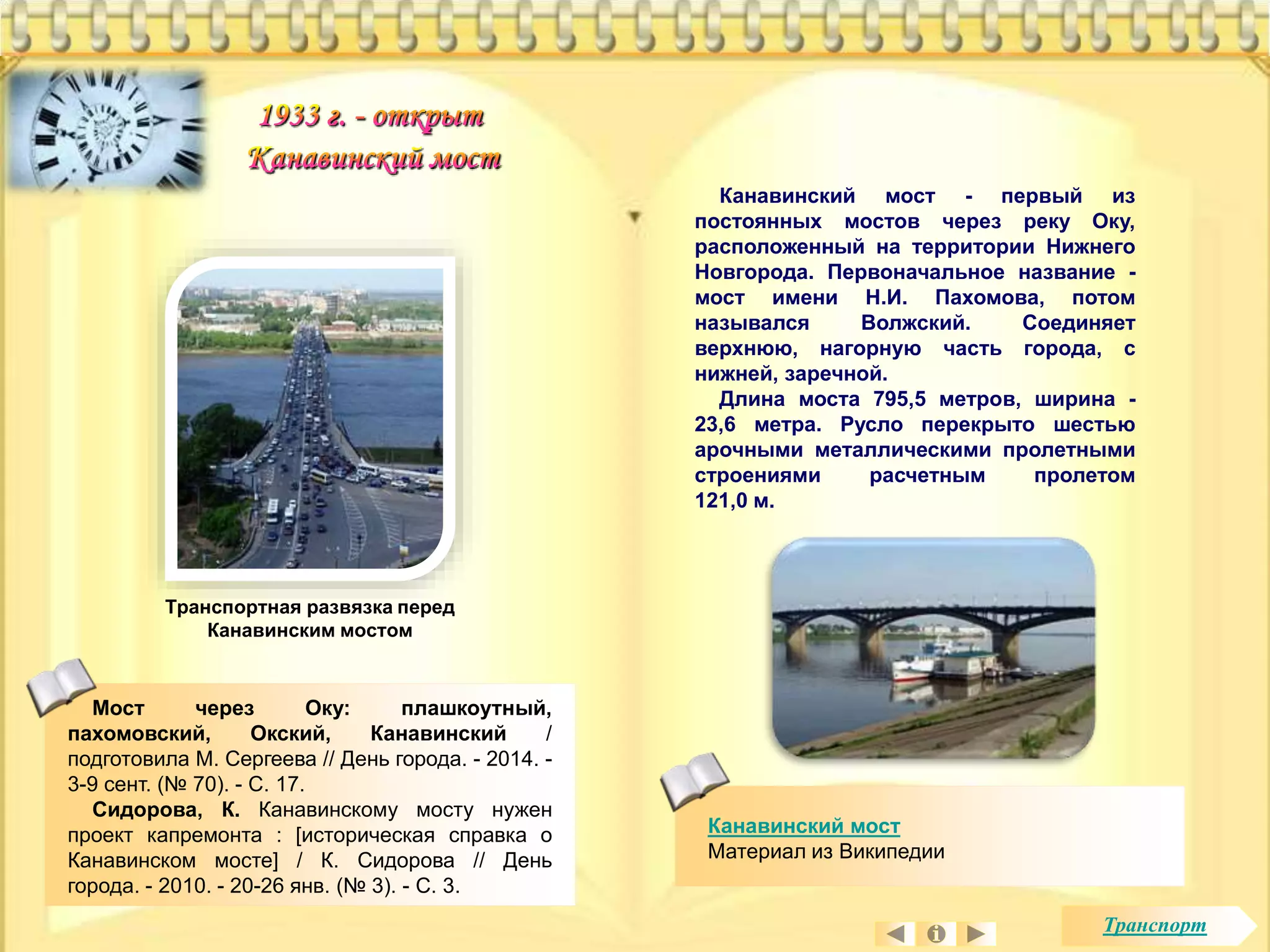Канавинский мост - первый из 
постоянных мостов через реку Оку, 
расположенный на территории Нижнего 
Новгорода. Первоначальное название - 
мост имени Н.И. Пахомова, потом 
назывался Волжский. Соединяет 
верхнюю, нагорную часть города, с 
нижней, заречной. 
Длина моста 795,5 метров, ширина - 
23,6 метра. Русло перекрыто шестью 
арочными металлическими пролетными 
строениями расчетным пролетом 
121,0 м. 
Канавинский мост 
Материал из Википедии 
Транспортная развязка перед 
Канавинским мостом 
Мост через Оку: плашкоутный, 
пахомовский, Окский, Канавинский / 
подготовила М. Сергеева // День города. - 2014. - 
3-9 сент. (№ 70). - С. 17. 
Сидорова, К. Канавинскому мосту нужен 
проект капремонта : [историческая справка о 
Канавинском мосте] / К. Сидорова // День 
города. - 2010. - 20-26 янв. (№ 3). - С. 3. 
Транспорт 
 