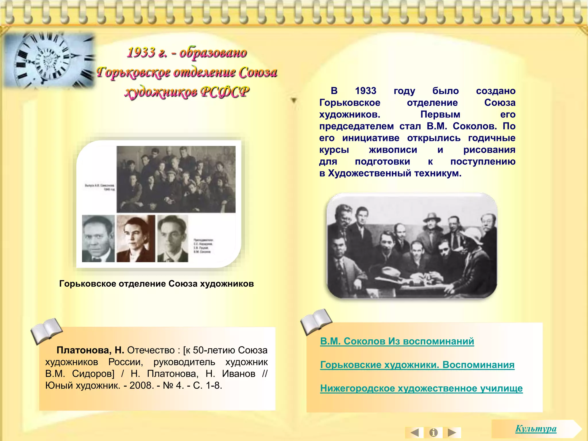 В 1933 году было создано 
Горьковское отделение Союза 
художников. Первым его 
председателем стал В.М. Соколов. По 
его инициативе открылись годичные 
курсы живописи и рисования 
для подготовки к поступлению 
в Художественный техникум. 
В.М. Соколов Из воспоминаний 
Горьковские художники. Воспоминания 
Нижегородское художественное училище 
Горьковское отделение Союза художников 
Платонова, Н. Отечество : [к 50-летию Союза 
художников России, руководитель художник 
В.М. Сидоров] / Н. Платонова, Н. Иванов // 
Юный художник. - 2008. - № 4. - С. 1-8. 
Культура 
 