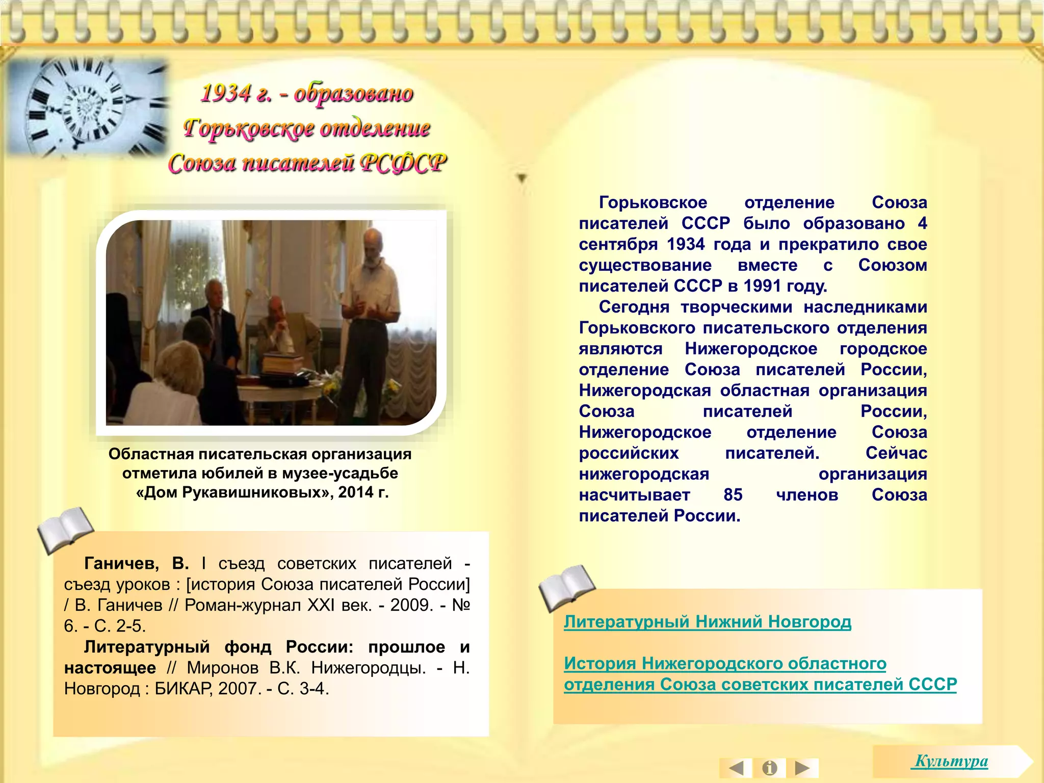 Горьковское отделение Союза 
писателей СССР было образовано 4 
сентября 1934 года и прекратило свое 
существование вместе с Союзом 
писателей СССР в 1991 году. 
Сегодня творческими наследниками 
Горьковского писательского отделения 
являются Нижегородское городское 
отделение Союза писателей России, 
Нижегородская областная организация 
Союза писателей России, 
Нижегородское отделение Союза 
российских писателей. Сейчас 
нижегородская организация 
насчитывает 85 членов Союза 
писателей России. 
Литературный Нижний Новгород 
История Нижегородского областного 
отделения Союза советских писателей СССР 
Областная писательская организация 
отметила юбилей в музее-усадьбе 
«Дом Рукавишниковых», 2014 г. 
Ганичев, В. I съезд советских писателей - 
съезд уроков : [история Союза писателей России] 
/ В. Ганичев // Роман-журнал XXI век. - 2009. - № 
6. - С. 2-5. 
Литературный фонд России: прошлое и 
настоящее // Миронов В.К. Нижегородцы. - Н. 
Новгород : БИКАР, 2007. - С. 3-4. 
Культура 
 