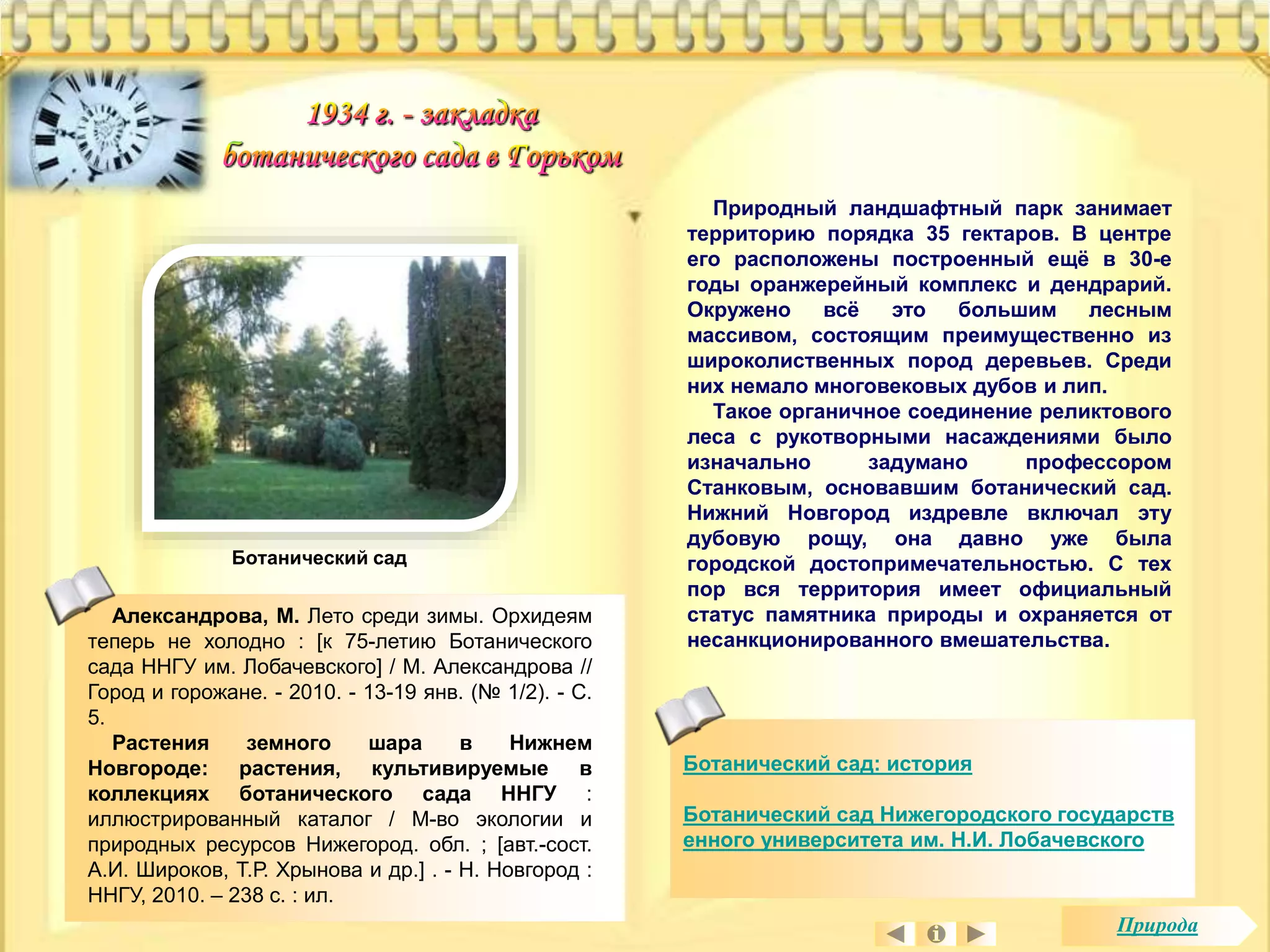Природный ландшафтный парк занимает 
территорию порядка 35 гектаров. В центре 
его расположены построенный ещё в 30-е 
годы оранжерейный комплекс и дендрарий. 
Окружено всё это большим лесным 
массивом, состоящим преимущественно из 
широколиственных пород деревьев. Среди 
них немало многовековых дубов и лип. 
Такое органичное соединение реликтового 
леса с рукотворными насаждениями было 
изначально задумано профессором 
Станковым, основавшим ботанический сад. 
Нижний Новгород издревле включал эту 
дубовую рощу, она давно уже была 
городской достопримечательностью. С тех 
пор вся территория имеет официальный 
статус памятника природы и охраняется от 
несанкционированного вмешательства. 
Ботанический сад: история 
Ботанический сад Нижегородского государств 
енного университета им. Н.И. Лобачевского 
Ботанический сад 
Александрова, М. Лето среди зимы. Орхидеям 
теперь не холодно : [к 75-летию Ботанического 
сада ННГУ им. Лобачевского] / М. Александрова // 
Город и горожане. - 2010. - 13-19 янв. (№ 1/2). - С. 
5. 
Растения земного шара в Нижнем 
Новгороде: растения, культивируемые в 
коллекциях ботанического сада ННГУ : 
иллюстрированный каталог / М-во экологии и 
природных ресурсов Нижегород. обл. ; [авт.-сост. 
А.И. Широков, Т.Р. Хрынова и др.] . - Н. Новгород : 
ННГУ, 2010. – 238 с. : ил. 
Природа 
 