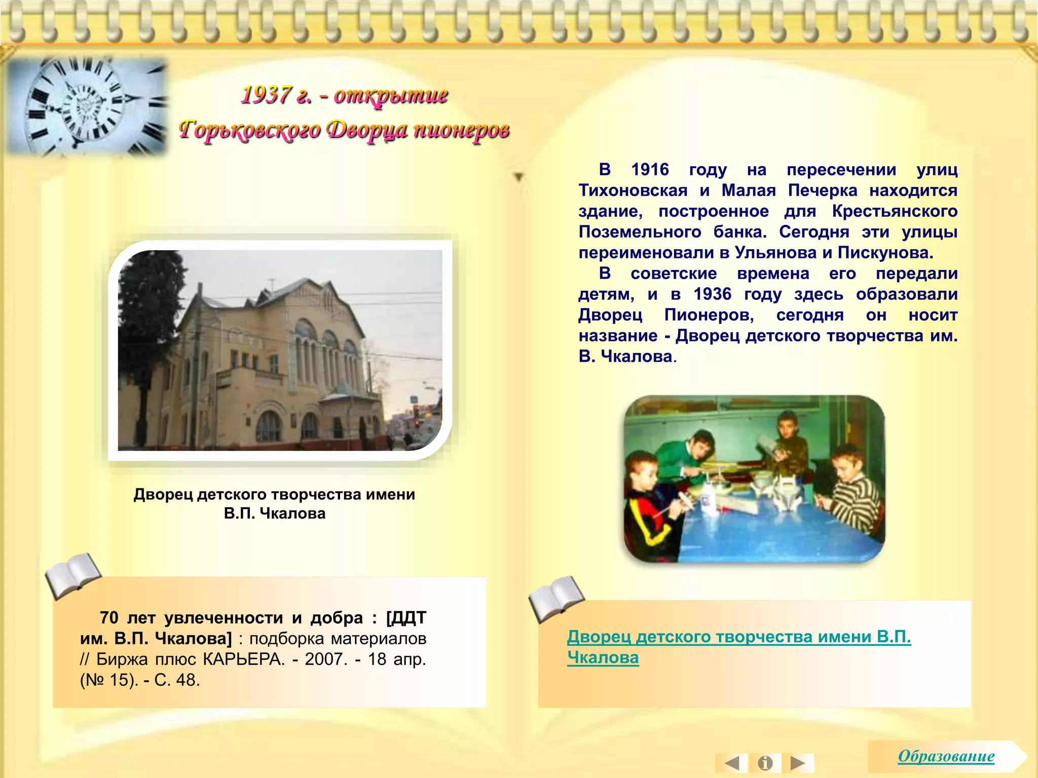 В 1916 году на пересечении улиц 
Тихоновская и Малая Печерка находится 
здание, построенное для Крестьянского 
Поземельного банка. Сегодня эти улицы 
переименовали в Ульянова и Пискунова. 
В советские времена его передали 
детям, и в 1936 году здесь образовали 
Дворец Пионеров, сегодня он носит 
название - Дворец детского творчества им. 
В. Чкалова. 
Дворец детского творчества имени В.П. 
Чкалова 
Дворец детского творчества имени 
В.П. Чкалова 
70 лет увлеченности и добра : [ДДТ 
им. В.П. Чкалова] : подборка материалов 
// Биржа плюс КАРЬЕРА. - 2007. - 18 апр. 
(№ 15). - С. 48. 
Образование 
 