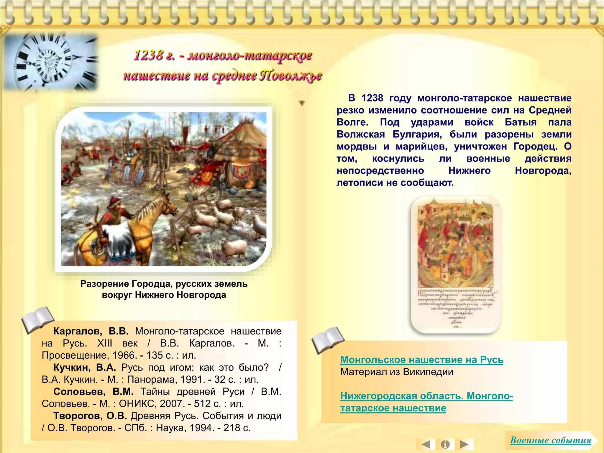 Монгольское нашествие на Русь 
Материал из Википедии 
Нижегородская область. Монголо- 
татарское нашествие 
Разорение Городца, русских земель 
вокруг Нижнего Новгорода 
В 1238 году монголо-татарское нашествие 
резко изменило соотношение сил на Средней 
Волге. Под ударами войск Батыя пала 
Волжская Булгария, были разорены земли 
мордвы и марийцев, уничтожен Городец. О 
том, коснулись ли военные действия 
непосредственно Нижнего Новгорода, 
летописи не сообщают. 
Каргалов, В.В. Монголо-татарское нашествие 
на Русь. XIII век / В.В. Каргалов. - М. : 
Просвещение, 1966. - 135 с. : ил. 
Кучкин, В.А. Русь под игом: как это было? / 
В.А. Кучкин. - М. : Панорама, 1991. - 32 с. : ил. 
Соловьев, В.М. Тайны древней Руси / В.М. 
Соловьев. - М. : ОНИКС, 2007. - 512 с. : ил. 
Творогов, О.В. Древняя Русь. События и люди 
/ О.В. Творогов. - СПб. : Наука, 1994. - 218 с. 
Военные события 
 