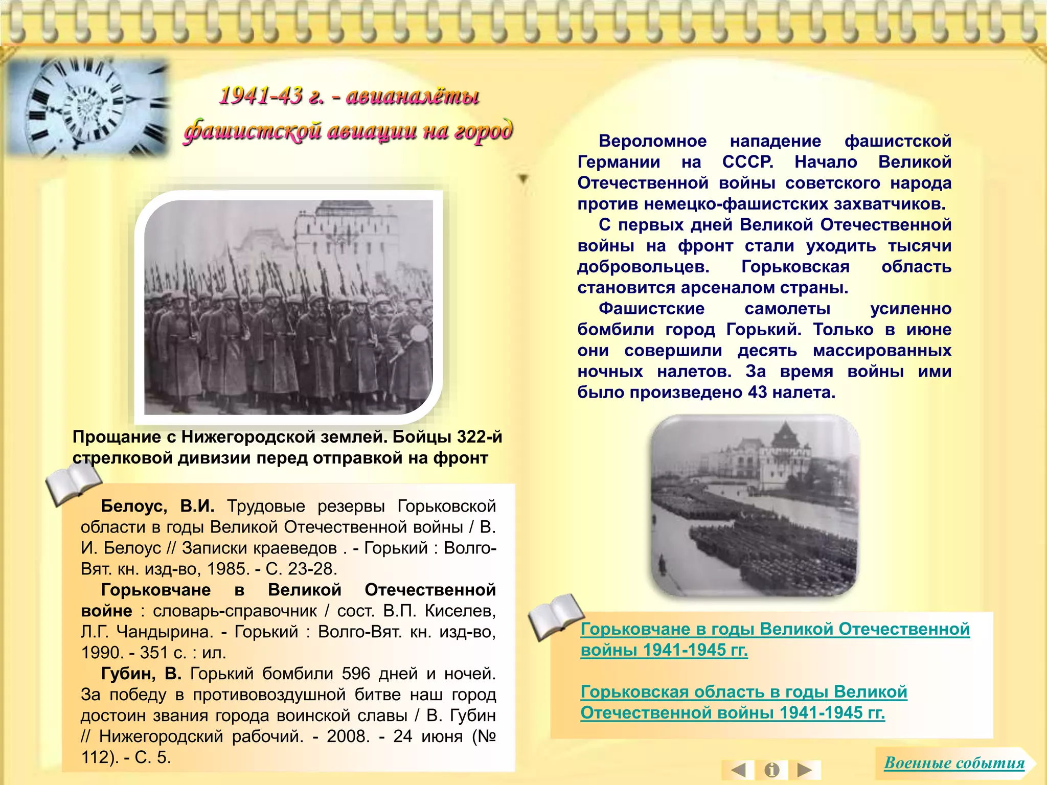 Вероломное нападение фашистской 
Германии на СССР. Начало Великой 
Отечественной войны советского народа 
против немецко-фашистских захватчиков. 
С первых дней Великой Отечественной 
войны на фронт стали уходить тысячи 
добровольцев. Горьковская область 
становится арсеналом страны. 
Фашистские самолеты усиленно 
бомбили город Горький. Только в июне 
они совершили десять массированных 
ночных налетов. За время войны ими 
было произведено 43 налета. 
Белоус, В.И. Трудовые резервы Горьковской 
области в годы Великой Отечественной войны / В. 
И. Белоус // Записки краеведов . - Горький : Волго- 
Вят. кн. изд-во, 1985. - С. 23-28. 
Горьковчане в Великой Отечественной 
войне : словарь-справочник / сост. В.П. Киселев, 
Л.Г. Чандырина. - Горький : Волго-Вят. кн. изд-во, 
1990. - 351 с. : ил. 
Губин, В. Горький бомбили 596 дней и ночей. 
За победу в противовоздушной битве наш город 
достоин звания города воинской славы / В. Губин 
// Нижегородский рабочий. - 2008. - 24 июня (№ 
112). - С. 5. 
Горьковчане в годы Великой Отечественной 
войны 1941-1945 гг. 
Горьковская область в годы Великой 
Отечественной войны 1941-1945 гг. 
Прощание с Нижегородской землей. Бойцы 322-й 
стрелковой дивизии перед отправкой на фронт 
Военные события 
 