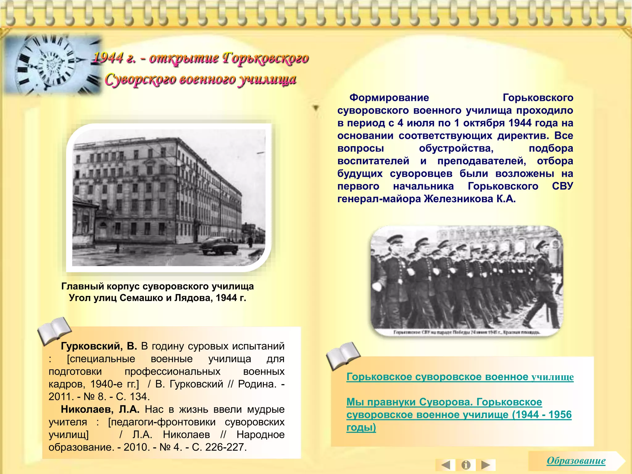 Формирование Горьковского 
суворовского военного училища проходило 
в период с 4 июля по 1 октября 1944 года на 
основании соответствующих директив. Все 
вопросы обустройства, подбора 
воспитателей и преподавателей, отбора 
будущих суворовцев были возложены на 
первого начальника Горьковского СВУ 
генерал-майора Железникова К.А. 
Главный корпус суворовского училища 
Угол улиц Семашко и Лядова, 1944 г. 
Горьковское суворовское военное училище 
Мы правнуки Суворова. Горьковское 
суворовское военное училище (1944 - 1956 
годы) 
Гурковский, В. В годину суровых испытаний 
: [специальные военные училища для 
подготовки профессиональных военных 
кадров, 1940-е гг.] / В. Гурковский // Родина. - 
2011. - № 8. - С. 134. 
Николаев, Л.А. Нас в жизнь ввели мудрые 
учителя : [педагоги-фронтовики суворовских 
училищ] / Л.А. Николаев // Народное 
образование. - 2010. - № 4. - С. 226-227. 
Образование 
 