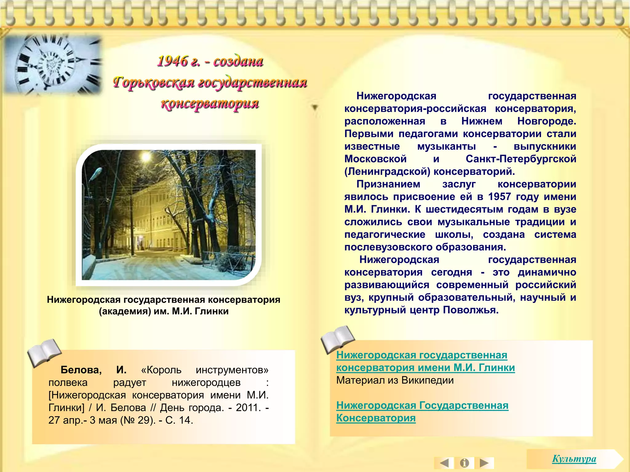 Нижегородская государственная 
консерватория имени М.И. Глинки 
Материал из Википедии 
Нижегородская Государственная 
Консерватория 
Белова, И. «Король инструментов» 
полвека радует нижегородцев : 
[Нижегородская консерватория имени М.И. 
Глинки] / И. Белова // День города. - 2011. - 
27 апр.- 3 мая (№ 29). - С. 14. 
Нижегородская государственная 
консерватория-российская консерватория, 
расположенная в Нижнем Новгороде. 
Первыми педагогами консерватории стали 
известные музыканты - выпускники 
Московской и Санкт-Петербургской 
(Ленинградской) консерваторий. 
Признанием заслуг консерватории 
явилось присвоение ей в 1957 году имени 
М.И. Глинки. К шестидесятым годам в вузе 
сложились свои музыкальные традиции и 
педагогические школы, создана система 
послевузовского образования. 
Нижегородская государственная 
консерватория сегодня - это динамично 
развивающийся современный российский 
вуз, крупный образовательный, научный и 
культурный центр Поволжья. 
Нижегородская государственная консерватория 
(академия) им. М.И. Глинки 
Культура 
 